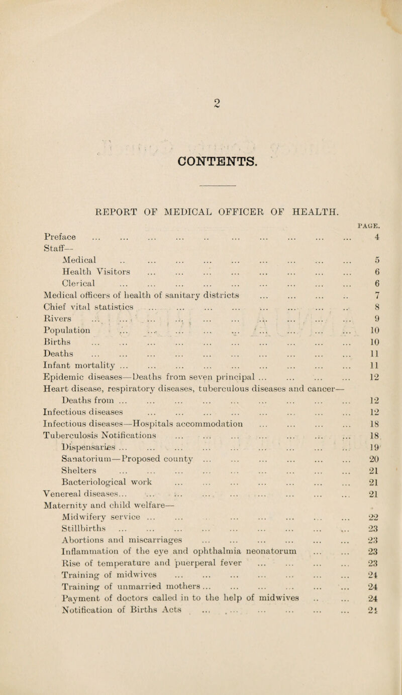 CONTENTS. REPORT OF MEDICAL OFFICER OF HEALTH. Preface Staff— Medical Health Visitors Clerical Medical officers of health of sanitary districts Chief vital statistics Rivers ... - ... < Population ... .... ... ... ... ' ... Births Deaths Infant mortality ... Epidemic diseases—Deaths from seven principal ... Heart disease, respiratory diseases, tuberculous diseases and cancer— Deaths from ... Infectious diseases Infectious diseases—Hospitals accommodation Tuberculosis Notifications Dispensaries ... Sanatorium—Proposed county Shelters Bacteriological work Venereal diseases... Maternity and child welfare— Midwifery service ... Stillbirths Abortions and miscarriages Inflammation of the e}m and ophthalmia neonatorum Rise of temperature and puerperal fever Training of midwives Training of unmarried mothers... Payment of doctors called in to the help of midwives Notification of Births Acts ... ... PAGE. 4 5 6 6 7 8 9 10 10 11 11 12 12 12 18 18 19 20 21 21 21 22 23 23 23 23 24 24 24