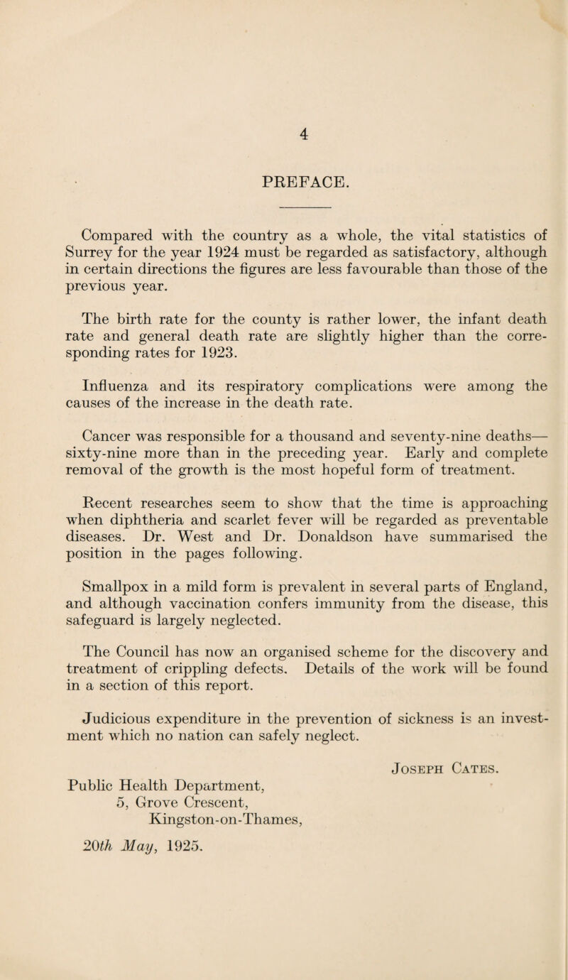 PREFACE. Compared with the country as a whole, the vital statistics of Surrey for the year 1924 must be regarded as satisfactory, although in certain directions the figures are less favourable than those of the previous year. The birth rate for the county is rather lower, the infant death rate and general death rate are slightly higher than the corre¬ sponding rates for 1923. Influenza and its respiratory complications were among the causes of the increase in the death rate. Cancer was responsible for a thousand and seventy-nine deaths— sixty-nine more than in the preceding year. Early and complete removal of the growth is the most hopeful form of treatment. Recent researches seem to show that the time is approaching when diphtheria and scarlet fever will be regarded as preventable diseases. Dr. West and Dr. Donaldson have summarised the position in the pages following. Smallpox in a mild form is prevalent in several parts of England, and although vaccination confers immunity from the disease, this safeguard is largely neglected. The Council has now an organised scheme for the discovery and treatment of crippling defects. Details of the wTork will be found in a section of this report. Judicious expenditure in the prevention of sickness is an invest¬ ment which no nation can safely neglect. Public Health Department, 5, Grove Crescent, Kingston-on-Thames, 20th May, 1925. Joseph Cates.