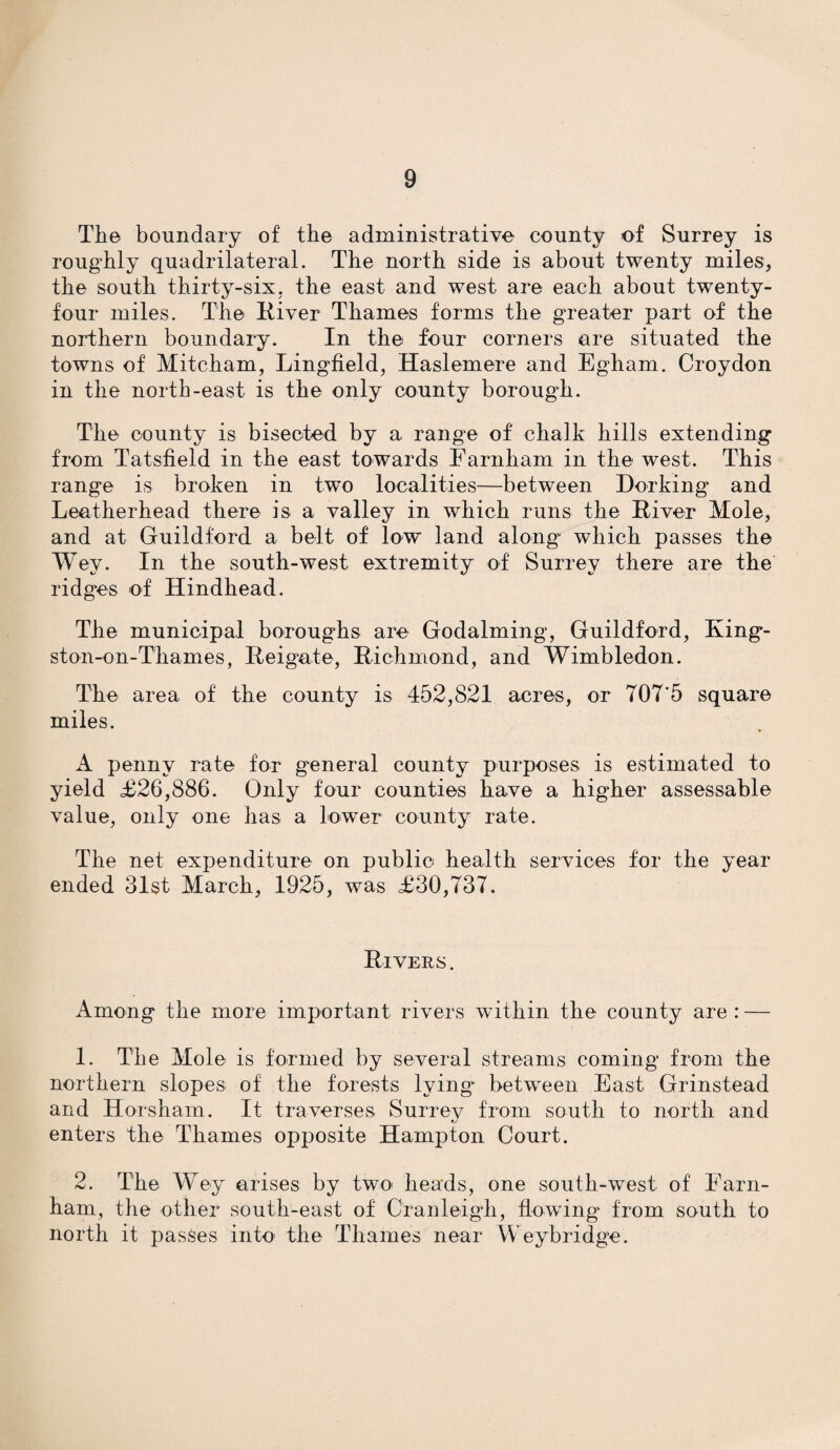The boundary of the administrative county of Surrey is roughly quadrilateral. The north side is about twenty miles, the south thirty-six, the east and west are each about twenty- four miles. The River Thames forms the greater part of the northern boundary. In the four corners are situated the towns of Mitcham, Lingfield, Haslemere and Egham. Croydon in the north-east is the only county borough. The county is bisected by a range of chalk hills extending from Tatsfield in the east towards Earnham in the west. This range is broken in two localities—between Dorking and Leatherhead there is a valley in which runs the River Mole, and at Guildford a belt of low land along* which passes the Wey. In the south-west extremity of Surrey there are the ridges of Hindhead. The municipal boroughs are Godaiming, Guildford, King¬ ston-on-Thames, Reigate, Richmond, and Wimbledon. The area of the county is 452,821 acres, or 707’5 square miles. A penny rate for general county purposes is estimated to yield £26,886. Only four counties have a higher assessable value, only one has a lower county rate. The net expenditure on public health services for the year ended 31st March, 1925, was £30,737. Rivers. Among the more important rivers within the county are : — 1. The Mole is formed by several streams coming from the northern slopes of the forests lying* between East Grinstead and Horsham. It traverses. Surrev from south to north and enters the Thames opposite Hampton Court. 2. The Wey arises by two heads, one south-west of Farn¬ ham, the other south-east of Cranleigh, flowing from south to north it passes into- the Thames near Weybridge.