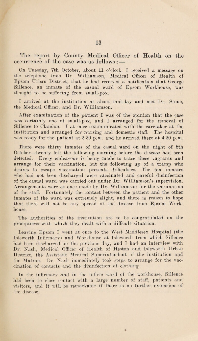 The report by County Medical Officer of Health on the occurrence of the case was as follows: — On Tuesday, 7th October, about 11 o’clock, I received a message on the telephone from Dr. Williamson, Medical Officer of Health of Epsom Urban District, that he had received a notification that George Sillence, an inmate of the casual ward of Epsom Workhouse, was thought to be suffering from small-pox. I arrived at the institution at about mid-day and met Dr. Stone, the Medical Officer, and Dr. Williamson. After examination of the patient I was of the opinion that the case was certainly one of small-pox, and I arranged for the removal of Sillence to Clandon. I at once communicated with the caretaker at the institution and arranged for nursing and domestic staff. The hospital was ready for the patient at 3.30 p.m. and he arrived there at 4.30 p.m. There were thirty inmates of the casual ward on the night of 6th October—twenty left the following morning before the disease had been detected. Every endeavour is being made to trace these vagrants and arrange for their vaccination, but the following up of a tramp who desires to escape vaccination presents difficulties. The ten inmates who had not been discharged were vaccinated and careful disinfection of the casual ward was carried out under Dr. Williamson’s supervision. Arrangements were at once made by Dr. Williamson for the vaccination of the staff. Fortunately the contact between the patient and the other inmates of the ward was extremely slight, and there is reason to hope that there will not be any spread of the disease from Epsom Work- house. The authorities of the institution are to be congratulated on the promptness with which they dealt with a difficult situation. Leaving Epsom I went at once to the West Middlesex Hospital (the Isleworth Infirmary) and Workhouse at Isleworth from which Sillence had been discharged on the previous day, and I had an interview with Dr. Nash, Medical Officer of Health of Heston and Isleworth Urban District, the Assistant Medical Superintendent of the institution and the Matron. Dr. Nash immediately took steps to arrange for the vac¬ cination of contacts and the disinfection of clothing. In the infirmary and in the infirm ward of the workhouse, Sillence had been in close contact with a large number of staff, joatients and visitors, and it will be remarkable if there is no further extension of the disease. *.