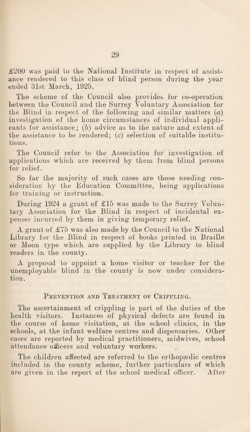 £200 was paid to the National Institute in respect of assist¬ ance rendered to this class of blind person during the year ended 31st March, 1925. The scheme of the Council also provides for co-operation between the Council and the Surrey Voluntary Association for the Blind in respect of the following and similar matters {a) investigation of the home circumstances of individual appli¬ cants for assistance; (6) advice as to the nature and extent of the assistance to be rendered; (c) selection of suitable institu¬ tions. The Council refer to the Association for investigation of applications which are received by them from blind persons for relief. So far the majority of such cases are those needing con¬ sideration by the Education Committee, being applications for training or instruction. During 1924 a grant of £15 was made to the Surrey Volun¬ tary Association for the Blind in respect of incidental ex¬ penses incurred by them in giving temporary relief. A grant of £75 was also made by the Council to the National Library for the Blind in respect of books printed in Braille or Moon type which are supplied by the Library to blind readers in the county. A proposal to appoint a home visitor or teacher for the unemployable blind in the county is now under considera¬ tion. Prevention and Treatment of Crippling. The ascertainment of crippling is part of the duties of the health visitors. Instances of physical defects are found in the course of home visitation, at the school clinics, in the schools, at the infant welfare centres and dispensaries. Other cases are reported by medical practitioners, midwives, school attendance officers and voluntary workers. The children affected are referred to the orthopaedic centres included in the county scheme, further particulars of which are given in the report of the school medical officer. After
