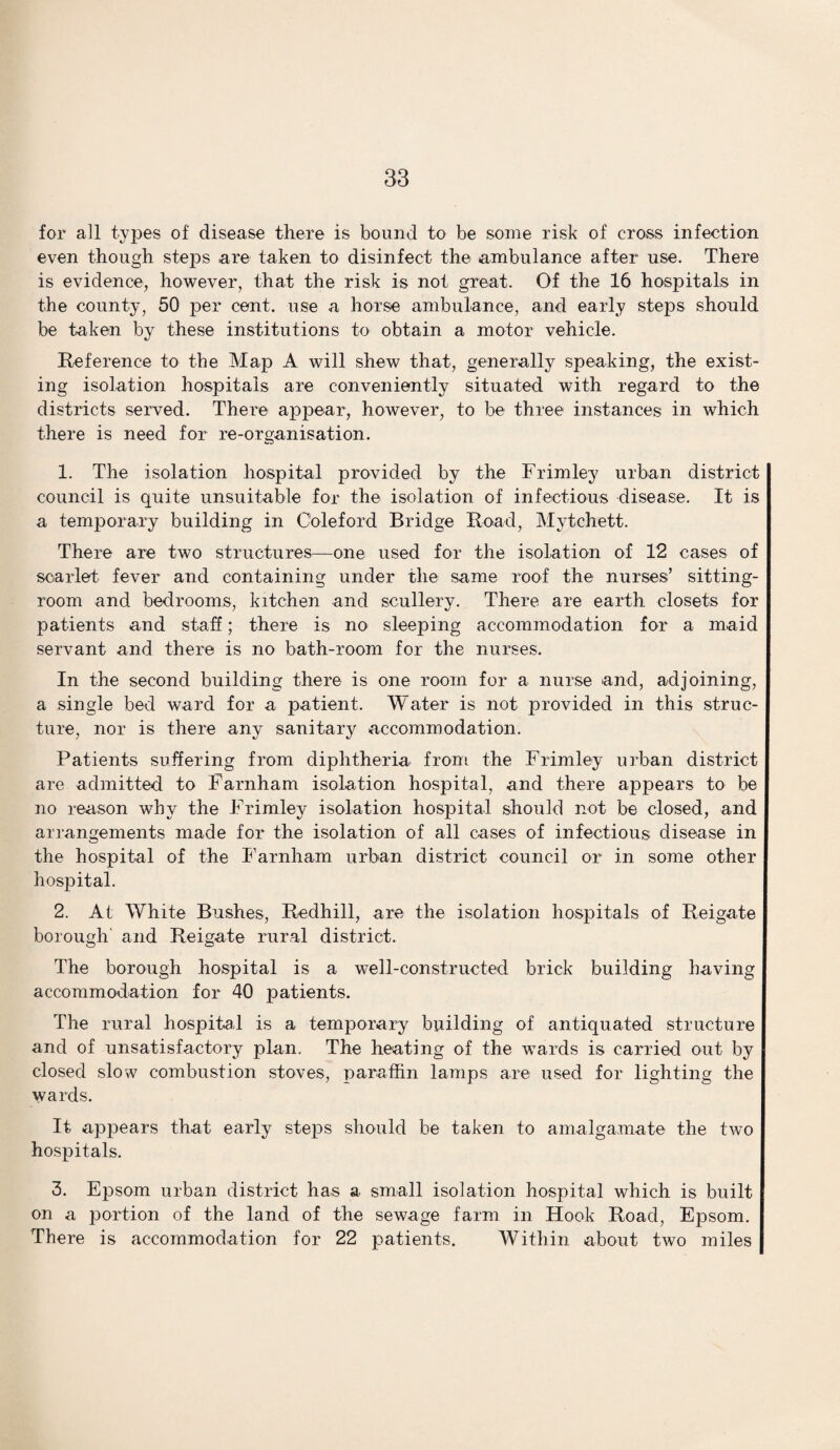 for all types of disease there is bound to be some risk of cross infection even though steps are taken to disinfect the ambulance after use. There is evidence, however, that the risk is not great. Of the 16 hospitals in the county, 50 per cent, use a horse ambulance, and early steps should be taken by these institutions to obtain a motor vehicle. Reference to the Map A will shew that, generally speaking, the exist¬ ing isolation hospitals are conveniently situated with regard to the districts served. There appear, however, to be three instances in which there is need for re-organisation. 1. The isolation hospital provided by the Frimley urban district council is quite unsuitable for the isolation of infectious disease. It is a temporary building in Coleford Bridge Road, Mytchett. There are two structures—one used for the isolation of 12 cases of scarlet fever and containing under the same roof the nurses’ sitting- room and bedrooms, kitchen and scullery. There are earth closets for patients and staff; there is no sleeping accommodation for a maid servant and there is no bath-room for the nurses. In the second building there is one room for a nurse and, adjoining, a single bed ward for a patient. Water is not provided in this struc¬ ture, nor is there any sanitary accommodation. Patients suffering from diphtheria from the Frimley urban district are admitted to Farnham isolation hospital, and there appears to be no reason why the Frimley isolation hospital should not be closed, and arrangements made for the isolation of all cases of infectious disease in the hospital of the Farnham urban district council or in some other hospital. 2. At White Bushes, Redhill, are the isolation hospitals of Reigate borough and Reigate rural district. The borough hospital is a well-constructed brick building having accommodation for 40 patients. The rural hospital is a temporary building of antiquated structure and of unsatisfactory plan. The heating of the wards is carried out by closed slow combustion stoves, paraffin lamps are used for lighting the wards. It appears that early steps should be taken to amalgamate the two hospitals. 3. Epsom urban district has a small isolation hospital which is built on a portion of the land of the sewage farm in Hook Road, Epsom. There is accommodation for 22 patients. Within about two miles