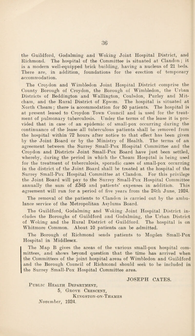 the Guildford, Godaiming and Woking Joint Hospital District, and Richmond. The hospital of the Committee is situated at Clandon ; it is a modern well-equipped brick building, having a nucleus of 21 beds. There are, in addition, foundations for the erection of temporary accommodation. The Croydon and Wimbledon Joint Hospital District comprise the County Borough of Croydon, the Borough of Wimbledon, the Urban Districts of Beddington and Wallington, Coulsdon, Purley and Mit¬ cham, and the Rural District of Epsom. The hospital is situated at North Cheam; there is accommodation for 50 patients. The hospital is at present leased to Croydon Town Council and is used for the treat¬ ment of pulmonary tuberculosis. Under the terms of the lease it is pro¬ vided that in case of an epidemic of small-pox occurring during the continuance of the lease all tuberculous patients shall be removed from the hospital within 72 hours after notice to that effect has been given by the Joint Board or by the Ministry of Health. The terms of an agreement between the Surrey Small-Pox Hospital Committee and the Croydon and Districts Joint Small-Pox Board have just been settled, whereby, during the period in which the Cheam Hospital is being used for the treatment of tuberculosis, sporadic cases of small-pox occurring in the district of the Joint Board shall be treated at the hospital of the Surrey Small-Pox Hospital Committee at Clandon. For this privilege the Joint Board will pay to the Surrey Small-Pox Hospital Committee annually the sum of £345 and patients’ expenses in addition. This agreement will run for a period of five years from the 24th June, 1924. The removal of the patients to Clandon is carried out by the ambu¬ lance service of the Metropolitan Asylums Board. The Guildford, Godaiming and Woking Joint Hospital District in¬ cludes the Boroughs of Guildford and Godaiming, the Urban District of Woking and the Rural District of Guildford. The hospital is on Whitmore Common. About 10 patients can be admitted. The Borough of Richmond sends patients to Mogden Small-Pox Hospital in Middlesex. The Map B gives the areas of the various snrall-pox hospital com¬ mittees, and shows beyond question that the time has arrived when the Committees of the joint hospital areas of Wimbledon and Guildford and the Borough Council of Richmond should seek to be included in the Surrey Small-Pox Hospital Committee area. Public Health Department, 5, Grove Crescent, Kingston-on-Thames November, 1924. JOSEPH CATES.