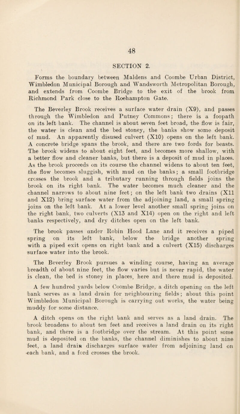 SECTION 2. 1 Forms the boundary between Maidens and Coombe Urban District, Wimbledon Municipal Borough and Wandsworth Metropolitan Borough, and extends from Coombe Bridge to the exit of the brook from Richmond Park close to the Roehampton Gate. The Beverley Brook receives a surface water drain (X9), and passes through the Wimbledon and Putney Commons; there is a foopath on its left bank. The channel is about seven feet broad, the flowT is fair, the water is clean and the bed stoney, the banks show some deposit of mud. An apparently disused culvert (X10) opens on the left bank. A concrete bridge spans the brook, and there are two fords for beasts. The brook widens to about eight feet, and becomes more shallow, with a better flow and cleaner banks, but there is a deposit of mud in places. As the brook proceeds on its course the channel widens to about ten feet, the flow becomes sluggish, with mud on the banks; a small footbridge cresses the brook and a tributary running through fields joins the brook on its right bank. The water becomes much cleaner and the channel narrows to about nine feet; on the left bank two drains (Xll and X12) bring surface water from the adjoining land, a small spring joins on the left bank. At a lower level another small spring joins on the right bank, two culverts (X13 and X14) open on the right and left banks respectively, and dry ditches open on the left bank. The brook passes under Robin Hood Lane and it receives a piped spring on its left bank, below the bridge another spring with a piped exit opens on right bank and a culvert (X15) discharges surface water into the brook. The Beverley Brook pursues a winding course, having an average breadth of about nine feet, the flow varies but is never rajDid, the water is clean, the bed is stoney in places, here and there mud is deposited. A few hundred yards below Coombe Bridge, a ditch ojDening on the left bank serves as a land drain for neighbouring fields; about this point Wimbledon Municipal Borough is carrying out works, the water being muddy for some distance. A ditch opens on the right bank and serves as a land drain. The brook broadens to about ten feet and receives a land drain on its right bank, and there is a footbridge over the stream. At this point some mud is deposited on the banks, the channel diminishes to about nine feet, a land drain discharges surface water from adjoining land on •each bank, and a ford crosses the brook.
