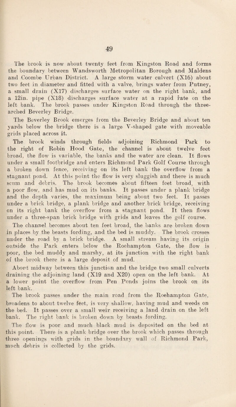 The brook is now about twenty feet from Kingston Road and forms the boundary between Wandsworth Metropolitan Borough and Maidens and Coombe Urban District, A large storm water culvert (X16) about two feet in diameter and fitted with a valve, brings water from Putney, a small drain (X17) discharges surface water on the right bank, and a 12in. pipe (X18) discharges surface water at a rapid rate on the left bank. The brook passes under Kingston Road through the three- arched Beverley Bridge. The Beverley Brook emerges from the Beverley Bridge and about ten yards below the bridge there is a large V-shaped gate with moveable grids placed across it. The brook winds through fields adjoining Richmond Park to the right of Robin Hood Gate, the channel is about twelve feet broad, the flow is variable, the banks and the water are clean. It flows under a small footbridge and enters Richmond Park Golf Course through a broken down fence, receiving on its left bank the overflow from a stagnant pond. At this point the flow is very sluggish and there is much scum and debris. The brook becomes about fifteen feet broad, with a poor flow, and has mud on its banks. It passes under a plank bridge and the depth varies, the maximum being about two feet. It passes under a brick bridge, a plank bridge and another brick bridge, receiving on its right bank the overflow from a stagnant pond. It then flows under a three-span brick bridge with grids and leaves the golf course. The channel becomes about ten feet broad, the banks are broken down in places by the beasts fording, and the bed is muddy. The brook crosses under the road by a brick bridge. A small stream having its origin outside the Park enters below the Roehampton Gate, the flow is poor, the bed muddy and marshy, at its junction with the right bank of the brook there is a large deposit of mud. About midway between this junction and the bridge two small culverts draining the adjoining land (X19 and X20) open on the left bank. At a lower point the overflow from Pen Ponds joins the brook on its left bank. The brook passes under the main road from the Roehampton Gate, broadens to about twelve feet, is very shallow, having mud and weeds on the bed. It passes over a small weir receiving a land drain on the left bank. The right bank is broken down by beasts fording. The flow is poor and much black mud is deposited on the bed at this point. There is a plank bridge over the brook which passes through three openings with grids in the boundary wall of Richmond Park, much debris is collected by the grids.
