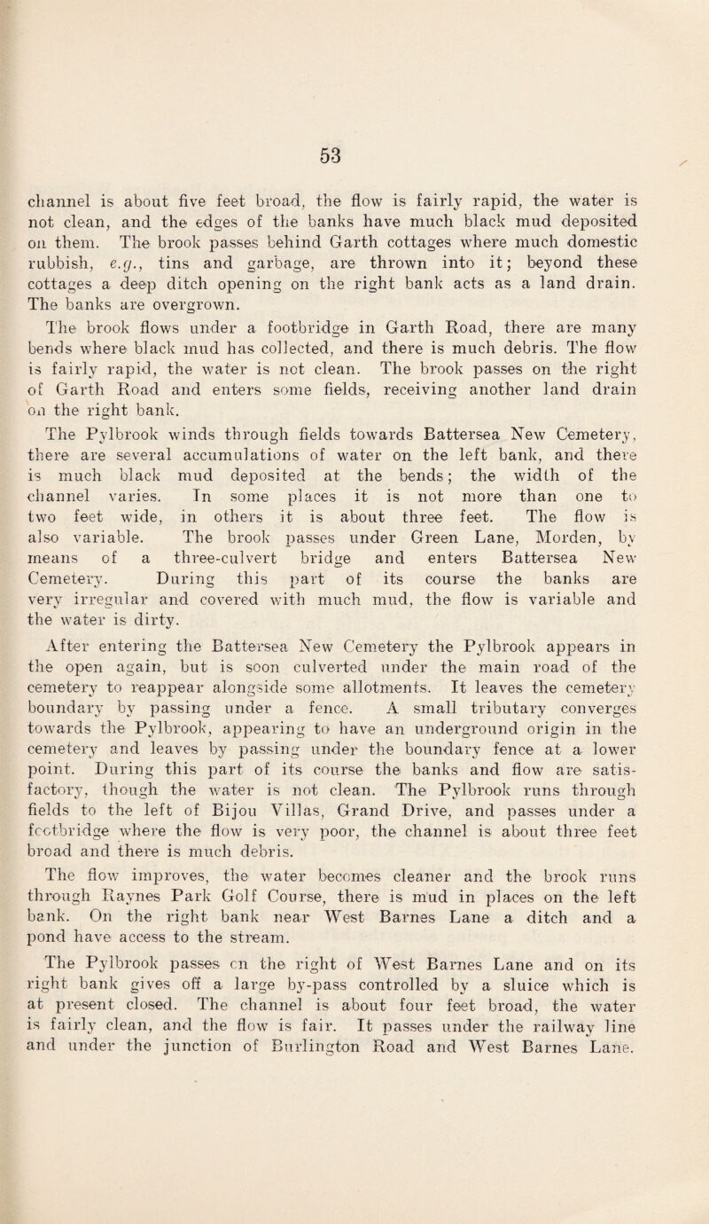 channel is about five feet broad, the flow is fairly rapid, the water is not clean, and the edges of the banks have much black mud deposited on them. The brook passes behind Garth cottages where much domestic rubbish, e.g., tins and garbage, are thrown into it; beyond these cottages a deep ditch opening on the right bank acts as a land drain. The banks are overgrown. The brook flows under a footbridge in Garth Road, there are many berids where black mud has collected, and there is much debris. The flow is fairly rapid, the water is not clean. The brook passes on the right of Garth Road and enters some fields, receiving another land drain on the right bank. The Pvlbrook winds through fields towards Battersea New Cemetery, there are several accumulations of water on the left bank, and there is much black mud deposited at the bends; the width of the channel varies. Tn some places it is not more than one to two feet wide, in others it is about three feet. The flow is also variable. The brook passes under Green Lane, Morden, by means of a three-culvert bridge and enters Battersea New Cemetery. During this part of its course the banks are very irregular and covered with much mud, the flow is variable and the water is dirty. After entering the Battersea New Cemetery the Pylbrook appears in the open again, but is soon culverted under the main road of the cemetery to reappear alongside some allotments. It leaves the cemetery boundary by passing under a fence. A small tributary converges towards the Pylbrook, appearing to have an underground origin in the cemetery and leaves by passing under the boundary fence at a lower point. During this part of its course the banks and flow are satis¬ factory, though the water is not clean. The Pylbrook runs through fields to the left of Bijou Villas, Grand Drive, and passes under a footbridge where the flow is very poor, the channel is about three feet broad and there is much debris. The flow improves, the water becomes cleaner and the brook runs through Raynes Park Golf Course, there is mud in places on the left bank. On the right bank near West Barnes Lane a ditch and a pond have access to the stream. The Pylbrook passes on the right of West Barnes Lane and on its right bank gives off a large by-pass controlled by a sluice which is at present closed. The channel is about four feet broad, the water is fairly clean, and the flow is fair. It passes under the railway line and under the junction of Burlington Road and West Barnes Lane.