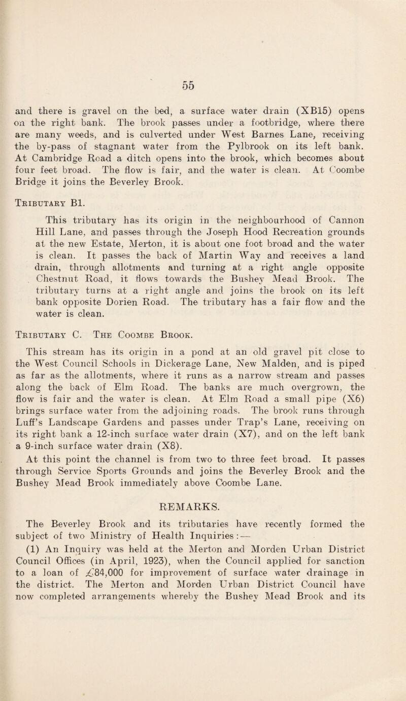 and there is gravel on the bed, a surface water drain (XB15) opens on the right bank. The brook passes under a footbridge, where there are many weeds, and is culverted under West Barnes Lane, receiving the by-pass of stagnant water from the Pylbrook on its left bank. At Cambridge Road a ditch opens into the brook, which becomes about four feet broad. The flow is fair, and the water is clean. At Coombe Bridge it joins the Beverley Brook. Tributary Bl. This tributary has its origin in the neighbourhood of Cannon Hill Lane, and passes through the Joseph Hood Recreation grounds at the new Estate, Merton, it is about one foot broad and the water is clean. It passes the back of Martin Way and receives a land drain, through allotments and turning at a right angle opposite Chestnut Road, it flows towards the Bushey Mead Brook. The tributary turns at a right angle and joins the brook on its left bank opposite Dorien Road. The tributary has a fair flow and the water is clean. Tributary C. The Coombe Brook. This stream has its origin in a pond at an old gravel pit close to the West Council Schools in Dickerage Lane, New Malden, and is piped as far as the allotments, where it runs as a narrow stream and passes along the back of Elm Road. The banks are much overgrown, the flow is fair and the water is clean. At Elm Road a small pipe (X6) brings surface water from the adjoining roads. The brook runs through Luff’s Landscape Gardens and passes under Trap’s Lane, receiving on its right bank a 12-inch surface water drain (X7), and on the left bank a 9-inch surface water drain (X8). At this point the channel is from two to three feet broad. It passes through Service Sports Grounds and joins the Beverley Brook and the Bushey Mead Brook immediately above Coombe Lane. REMARKS. The Beverley Brook and its tributaries have recently formed the subject of two Ministry of Health Inquiries:-— (1) An Inquiry was held at the Merton and Morden Urban District Council Offices (in April, 1923), when the Council applied for sanction to a loan of ^84,000 for improvement of surface water drainage in the district. The Merton and Morden Urban District Council have now completed arrangements whereby the Bushey Mead Brook and its