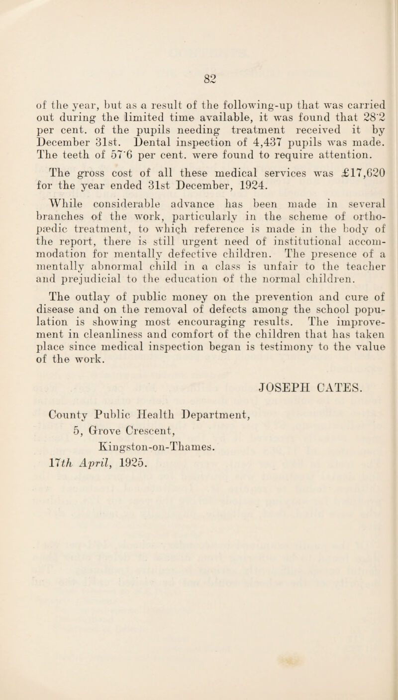 of the year, but as a result of the following-up that was carried out during the limited time available, it wras found that 28'2 per cent, of the pupils needing treatment received it by December 31st. Dental inspection of 4,437 pupils was made. The teeth of 576 per cent, were found to require attention. The gross cost of all these medical services was £17,620 for the year ended 31st December, 1924. While considerable advance has been made in several branches of the work, particularly in the scheme of ortho¬ paedic treatment, to which reference is made in the body of the report, there is still urgent need of institutional accom¬ modation for mentally defective children. The presence of a mentally abnormal child in a class is unfair to the teacher and prejudicial to the education of the normal children. The outlay of public money on the prevention and cure of disease and on the removal of defects among the school popu¬ lation is showing most encouraging results. The imjjrove- ment in cleanliness and comfort of the children that has taken place since medical inspection began is testimony to the value of the work. JOSEPH CATES. County Public Health Department, 5, Grove Crescent, Kingston-on-Thames. 17th April, 1925.