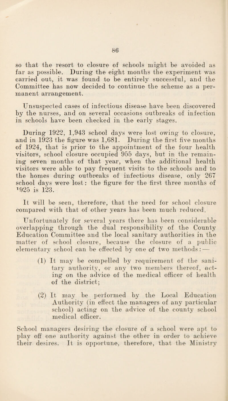 66 so that the resort to closure of schools might be avoided as far as possible. During the eight months the experiment was carried out, it was found to be entirely successful, and the Committee has now decided to continue the scheme as a per¬ manent arrangement. Unsuspected cases of infectious disease have been discovered by the nurses, and on several occasions outbreaks of infection in schools have been checked in the early stages. During 1922, 1,943 school days were lost owing to closure, and in 1923 the figure was 1,681. During the first five months of 1924, that is prior to the appointment of the four health visitors, school closure occupied 955 days, but in the remain¬ ing seven months of that year, when the additional health visitors were able to pay frequent visits to the schools and to the homes during outbreaks of infectious disease, only 26T school days were lost: the figure for the first three months of a925 is 123. It will be seen, therefore, that the need for school closure compared with that of other years has been much reduced. Unfortunately for several years there has been considerable overlapping through the dual responsibility of the County Education Committee and the local sanitary authorities in the matter of school closure, because the closure of a public elementary school can be effected by one of two methods: — (1) It may be compelled by requirement of the sani¬ tary authority, or any two members thereof, act¬ ing on the advice of the medical officer of health of the district; (2) It may be performed by the Local Education Authority (in effect the managers of any particular school) acting on the advice of the county school medical officer. School managers desiring the closure of a school were apt to play off one authority against the other in order to achieve their desires. It is opportune, therefore, that the Ministry