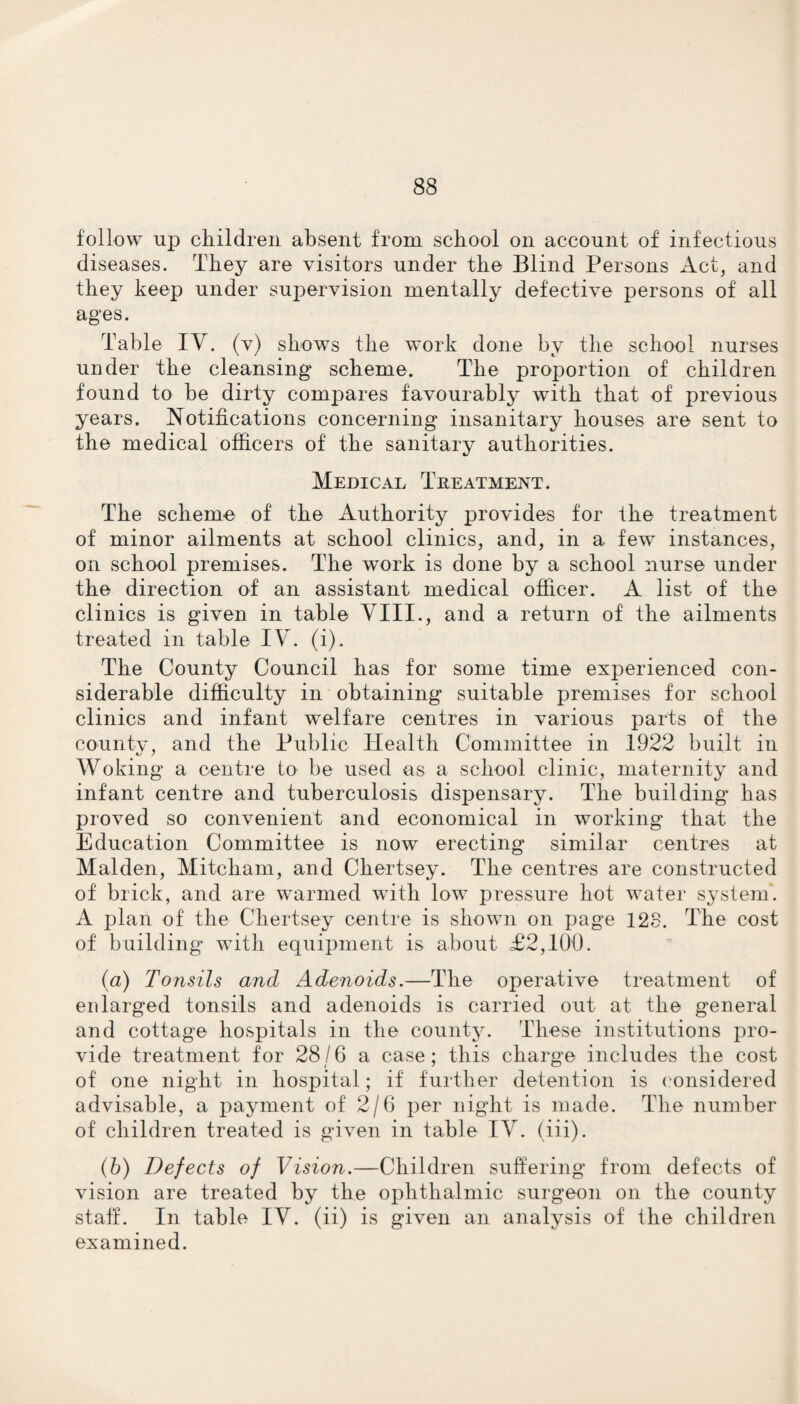 follow up children absent from school on account of infectious diseases. They are visitors under the Blind Persons Act, and they keep under supervision mentally defective persons of all ages. Table IV. (v) shows the work done by the school nurses under the cleansing scheme. The proportion of children found to be dirty compares favourably with that of previous years. Notifications concerning insanitary houses are sent to the medical officers of the sanitary authorities. Medical Treatment. The scheme of the Authority provides for the treatment of minor ailments at school clinics, and, in a few instances, on school premises. The work is done by a school nurse under the direction of an assistant medical officer. A list of the clinics is given in table VIII., and a return of the ailments treated in table IV. (i). The County Council has for some time experienced con¬ siderable difficulty in obtaining suitable premises for school clinics and infant welfare centres in various parts of the county, and the Public Health Committee in 1922 built in Woking a centre to be used as a school clinic, maternity and infant centre and tuberculosis dispensary. The building has proved so convenient and economical in working that the Education Committee is now erecting similar centres at Malden, Mitcham, and Chertsey. The centres are constructed of brick, and are warmed with low pressure hot water system. A plan of the Chertsey centre is shown on page 128. The cost of building' with equipment is about £2,100. (a) Tonsils and Adenoids.—The operative treatment of enlarged tonsils and adenoids is carried out at the general and cottage hospitals in the county. These institutions pro¬ vide treatment for 28/6 a case; this charge includes the cost of one night in hospital; if further detention is considered advisable, a payment of 2/6 per night is made. The number of children treated is given in table IV. (iii). (b) Defects of Vision.—Children suffering from defects of vision are treated by the ophthalmic surgeon on the county staff. In table IV. (ii) is given an analysis of the children examined.