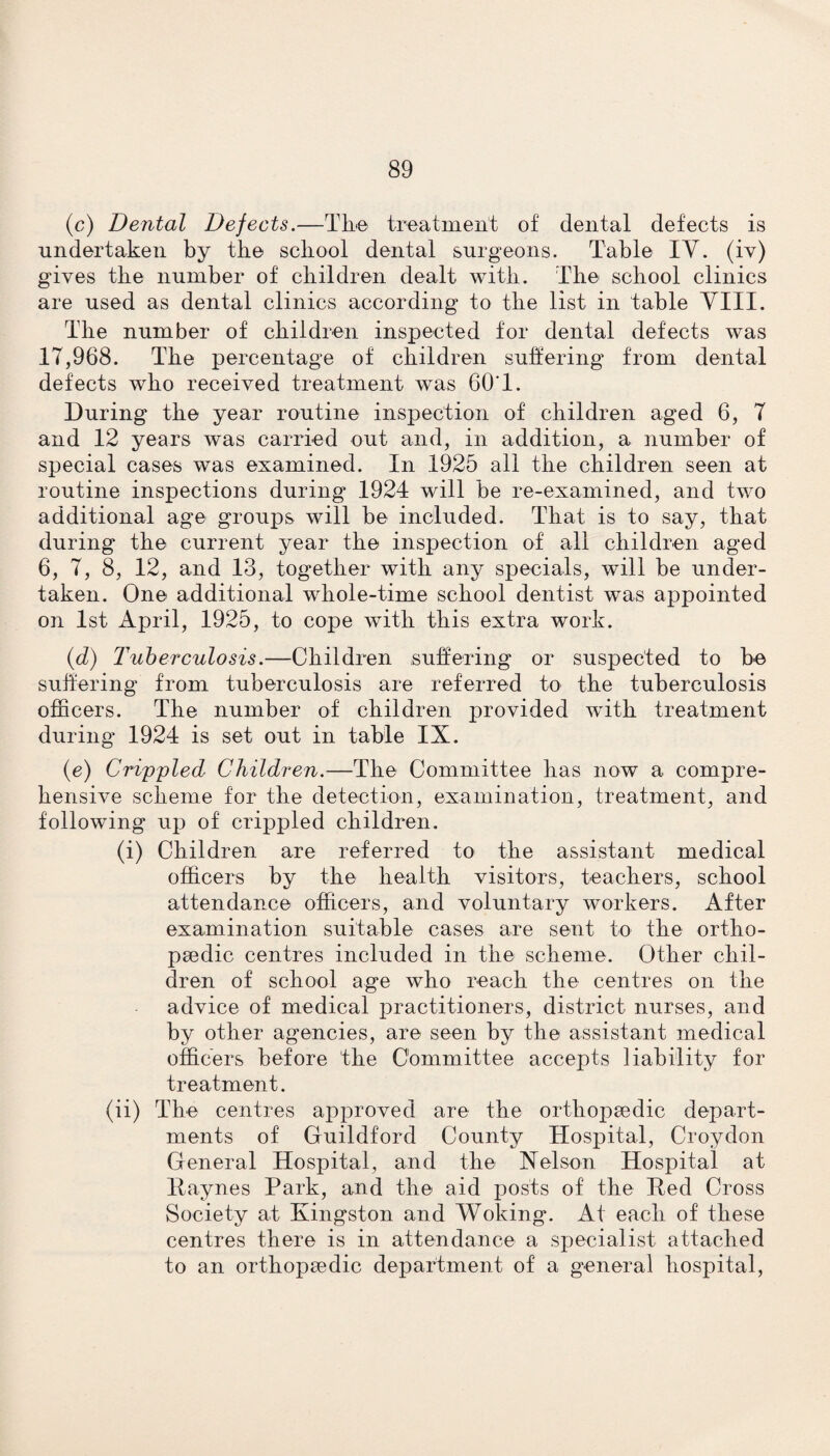 (c) Dental Defects.—The treatment of dental defects is undertaken by the school dental surgeons. Table IV. (iv) gives the number of children dealt with. The school clinics are used as dental clinics according to the list in table Till. The number of children inspected for dental defects was 17,968. The percentage of children suffering from dental defects who received treatment was 60'1. During the year routine inspection of children aged 6, 7 and 12 years was carried out and, in addition, a number of special cases was examined. In 1925 all the children seen at routine inspections during 1924 will be re-examined, and two additional age groups will be included. That is to say, that during the current year the inspection of all children aged 6, 7, 8, 12, and 13, together with any specials, will be under¬ taken. One additional whole-time school dentist was appointed on 1st April, 1925, to cope with this extra work. (d) Tuberculosis.—Children suffering or suspected to be suffering from tuberculosis are referred to the tuberculosis officers. The number of children provided with treatment during 1924 is set out in table IX. (e) Crippled Children.—The Committee has now a compre¬ hensive scheme for the detection, examination, treatment, and following up of crippled children. (i) Children are referred to the assistant medical officers by the health visitors, teachers, school attendance officers, and voluntary workers. After examination suitable cases are sent to the ortho¬ paedic centres included in the scheme. Other chil¬ dren of school age who reach the centres on the advice of medical practitioners, district nurses, and by other agencies, are seen by the assistant medical officers before the Committee accepts liability for treatment. (ii) The centres approved are the orthopaedic depart¬ ments of Guildford County Hospital, Croydon General Hospital, and the Nelson Hospital at Haynes Park, and the aid posts of the Hed Cross Society at Kingston and Woking. At each of these centres there is in attendance a specialist attached to an orthopaedic department of a general hospital,