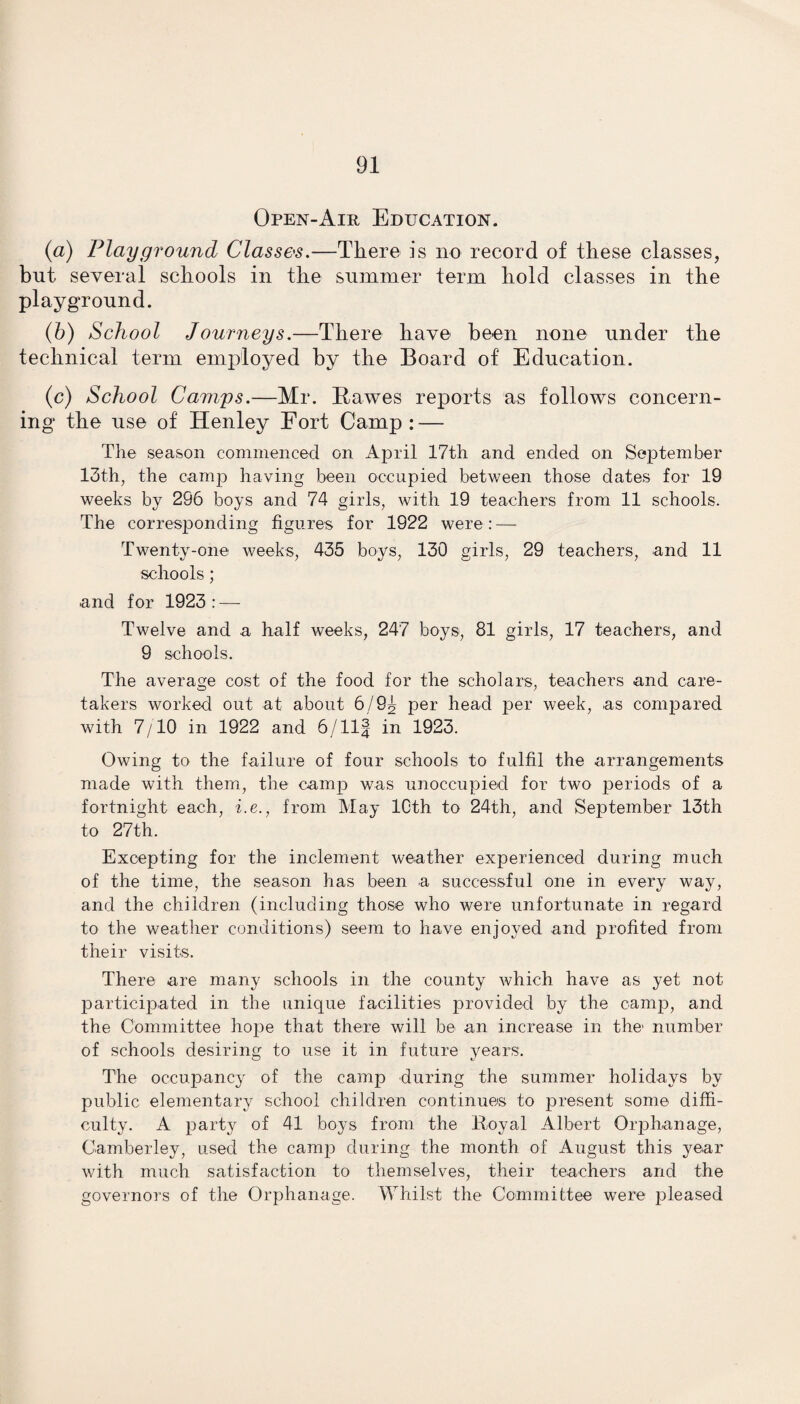 Open-Air Education. (a) Playground Classes.—There is no record of these classes, but several schools in the summer term hold classes in the playground. (b) School Journeys.—There have been none under the technical term employed by the Board of Education. (c) School Camps.—Mr. Hawes reports as follows concern¬ ing the use of Henley Fort Camp : — The season commenced on April 17th and ended on September 13th, the camp having been occupied between those dates for 19 weeks by 296 boys and 74 girls, with 19 teachers from 11 schools. The corresponding figures for 1922 were: — Twenty-one weeks, 435 boys, 130 girls, 29 teachers, and 11 schools; and for 1923: — Twelve and a half weeks, 247 boys, 81 girls, 17 teachers, and 9 schools. The average cost of the food for the scholars, teachers and care¬ takers worked out at about 6/9g per head per week, as compared with 7/TO in 1922 and 6/Ilf in 1923. Owing to the failure of four schools to fulfil the arrangements made with them, the camp was unoccupied for two periods of a fortnight each, i.e., from May 10th to 24th, and September 13th to 27th. Excepting for the inclement weather experienced during much of the time, the season has been a successful one in every way, and the children (including those who were unfortunate in regard to the weather conditions) seem to have enjoyed and profited from their visits. There are many schools in the county which have as yet not participated in the unique facilities provided by the camp, and the Committee hope that there will be an increase in the> number of schools desiring to use it in future years. The occupancy of the camp during the summer holidays by public elementary school children continues to present some diffi¬ culty. A party of 41 boys from the Royal Albert Orphanage, Camberley, used the camp during the month of August this year with much satisfaction to themselves, their teachers and the governors of the Orphanage. Whilst the Committee were pleased
