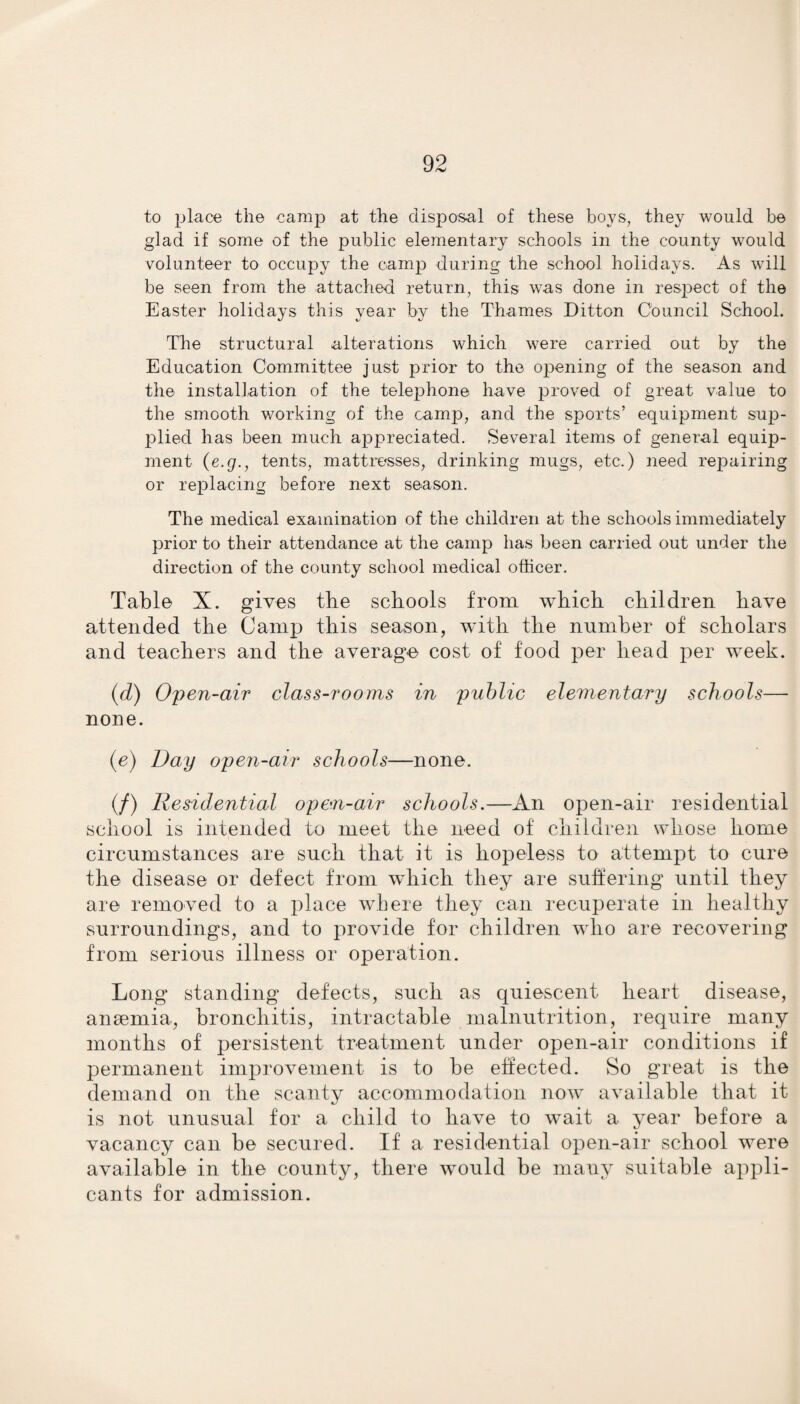 to place the camp at the disposal of these boys, they would be glad if some of the public elementary schools in the county would volunteer to occupy the camp during the school holidays. As will be seen from the attached return, this was done in respect of the Easter holidays this year by the Thames Ditton Council School. The structural alterations which were carried out by the Education Committee just prior to the opening of the season and the installation of the telephone have proved of great value to the smooth working of the camp, and the sports’ equipment sup- jDlied has been much appreciated. Several items of general equip¬ ment (e.g., tents, mattresses, drinking mugs, etc.) need repairing or replacing before next season. The medical examination of the children at the schools immediately prior to their attendance at the camp has been carried out under the direction of the county school medical officer. Table X. gives the schools from which children have attended the Camp this season, with the number of scholars and teachers and the average cost of food per head per week. (d) Open-air class-rooms in public elementary schools— none. (e) Day open-air schools—none. (/) Residential open-air schools.—An open-air residential school is intended to meet the need of children whose home circumstances are such that it is hopeless to attempt to cure the disease or defect from which they are suffering until they are removed to a place where they can recuperate in healthy surroundings, and to provide for children who are recovering from serious illness or operation. Long standing defects, such as quiescent heart disease, anaemia, bronchitis, intractable malnutrition, require many months of persistent treatment under open-air conditions if permanent improvement is to be effected. So great is the demand on the scanty accommodation now available that it is not unusual for a child to have to wait a year before a vacancy can be secured. If a residential open-air school were available in the county, there would be many suitable appli¬ cants for admission.