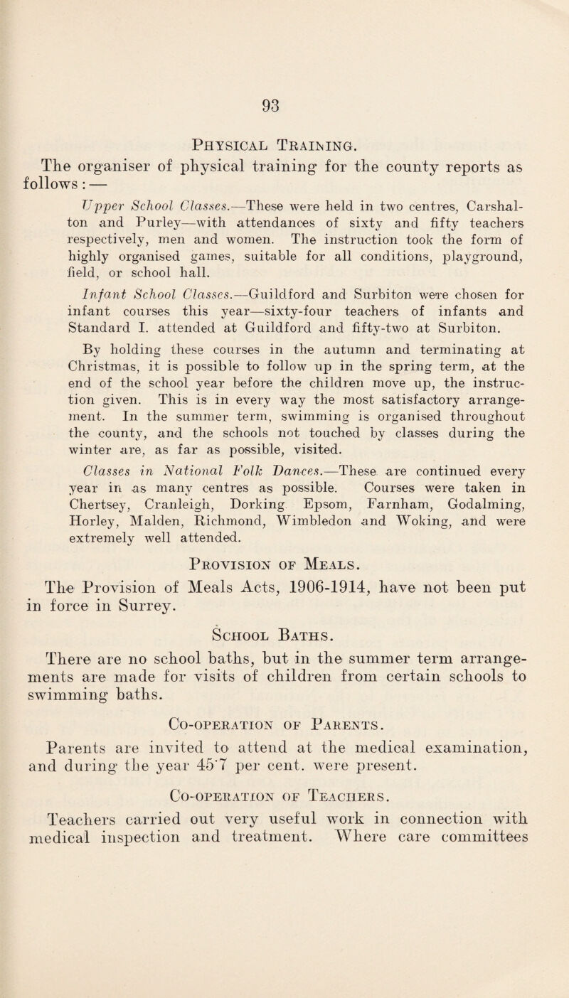 Physical Trailing. The organiser of physical training for the county reports as follows : — Upper School Classes.—These were held in two centres, Carshal- ton and Purtey—with attendances of sixty and fifty teachers respectively, men and women. The instruction took the form of highly organised games, suitable for all conditions, playground, field, or school hall. Infant School Classes.—Guildford and Surbiton were chosen for infant courses this year—sixty-four teachers of infants and Standard I. attended at Guildford and fifty-two at Surbiton. By holding these courses in the autumn and terminating at Christmas, it is possible to follow up in the spring term, at the end of the school year before the children move up, the instruc¬ tion given. This is in every way the most satisfactory arrange¬ ment. In the summer term, swimming is organised throughout the county, and the schools not touched by classes during the winter are, as far as possible, visited. Classes in National Folk Dances.—These are continued every year in as many centres as possible. Courses were taken in Chertsey, Cranleigh, Dorking Epsom, Farnham, Godaiming, Horley, Malden, Richmond, Wimbledon and Woking, and were extremely well attended. Provision of Meals. The Provision of Meals Acts, 1906-1914, have not been put in force in Surrey. School Baths. There are no school baths, but in the summer term arrange¬ ments are made for visits of children from certain schools to swimming baths. Co-operation of Parents. Parents are invited to attend at the medical examination, and during the year 45'T per cent, were present. Co-operation of Teachers. Teachers carried out very useful work in connection with medical inspection and treatment. Where care committees
