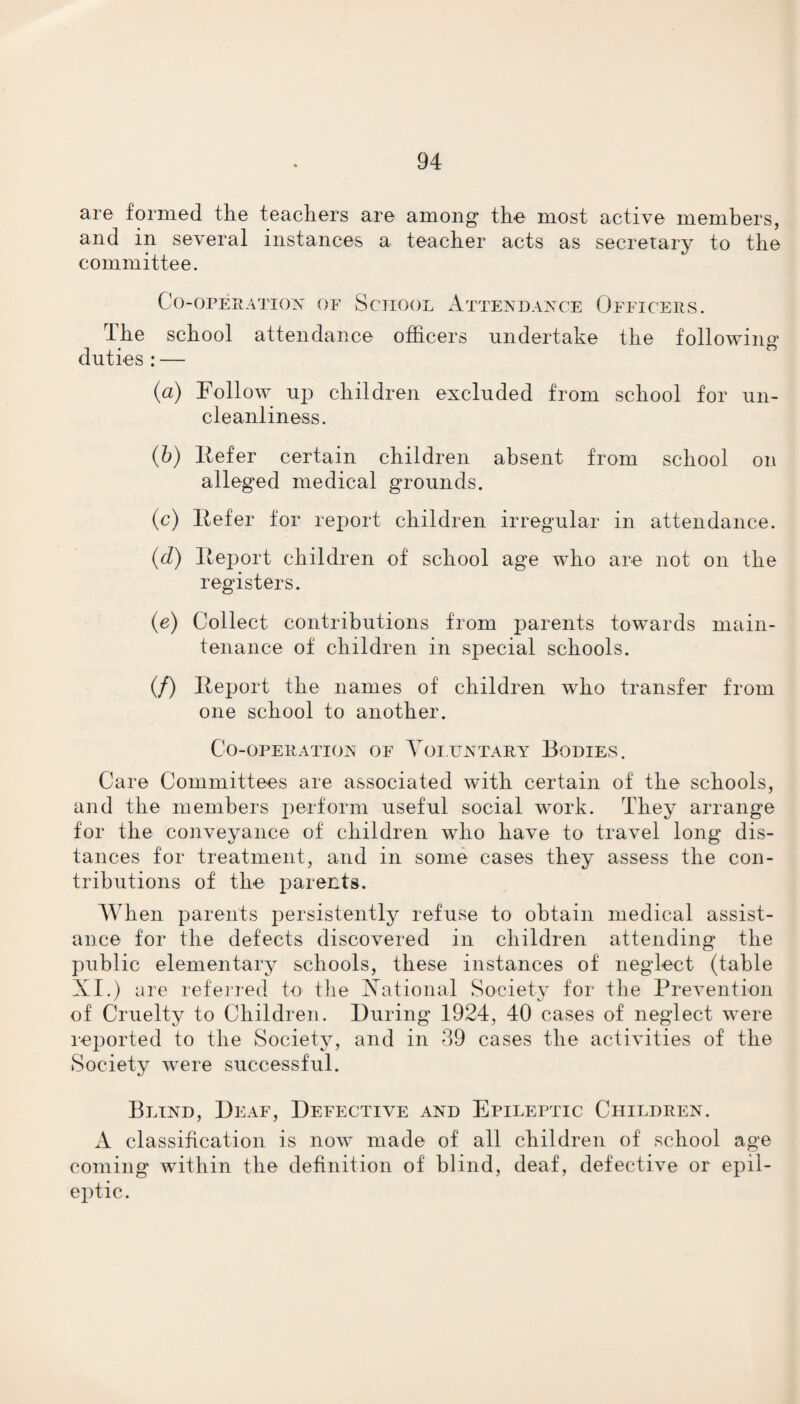 are formed the teachers are among* the most active members, and in several instances a teacher acts as secretary to the committee. Co-operation of School Attendance Officers. The school attendance officers undertake the following duties : — (a) Follow up children excluded from school for un¬ cleanliness. (b) liefer certain children absent from school on alleged medical grounds. (c) liefer for report children irregular in attendance. (d) Report children of school age who are not on the registers. (e) Collect contributions from parents towards main¬ tenance of children in special schools. (/) Report the names of children who transfer from one school to another. Co-operation of Voluntary Bodies. Care Committees are associated with certain of the schools, and the members perform useful social work. They arrange for the conveyance of children who have to travel long dis¬ tances for treatment, and in some cases they assess the con¬ tributions of the parents. When parents persistently refuse to obtain medical assist¬ ance for the defects discovered in children attending the public elementary schools, these instances of neglect (table XI.) are referred to the Xational Society for the Prevention of Cruelty to Children. During 1924, 40 cases of neglect were reported to the Society, and in 39 cases the activities of the Society were successful. Blind, Deaf, Defective and Epileptic Children. A classification is now made of all children of school age coming within the definition of blind, deaf, defective or epil¬ eptic.