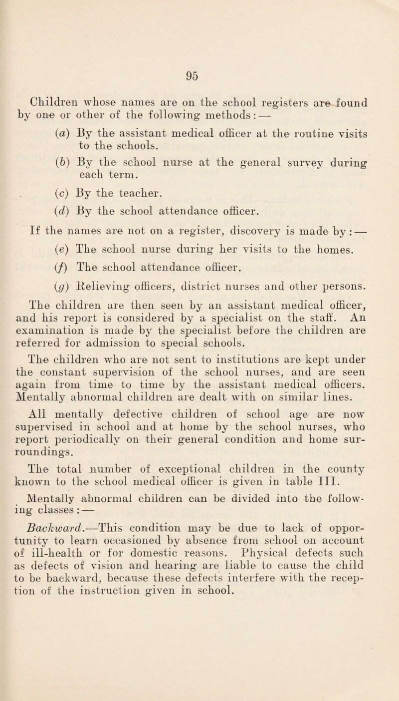Children whose names are on the school registers are found by one or other of the following methods : — (а) By the assistant medical officer at the routine visits to the schools. (б) By the school nurse at the general survey during each term. (c) By the teacher. (d) By the school attendance officer. If the names are not on a register, discovery is made by: — (e) The school nurse during her visits to the homes. (/) The school attendance officer. (g) Relieving officers, district nurses and other persons. The children are then seen by an assistant medical officer, and his report is considered by a specialist on the staff. An examination is made by the specialist before the children are referred for admission to special schools. The children who are not sent to institutions are kept under the constant supervision of the school nurses, and are seen again from time to time by the assistant medical officers. Mentally abnormal children are dealt with on similar lines. All mentally defective children of school age are now supervised in school and at home by the school nurses, who report periodically on their general condition and home sur¬ roundings. The total number of exceptional children in the county known to the school medical officer is given in table III. Mentally abnormal children can be divided into the follow¬ ing classes : — Backward.—This condition may be due to lack of oppor¬ tunity to learn occasioned by absence from school on account of ill-health or for domestic reasons. Physical defects such as defects of vision and hearing are liable to cause the child to be backward, because these defects interfere with the recep¬ tion of the instruction given in school.