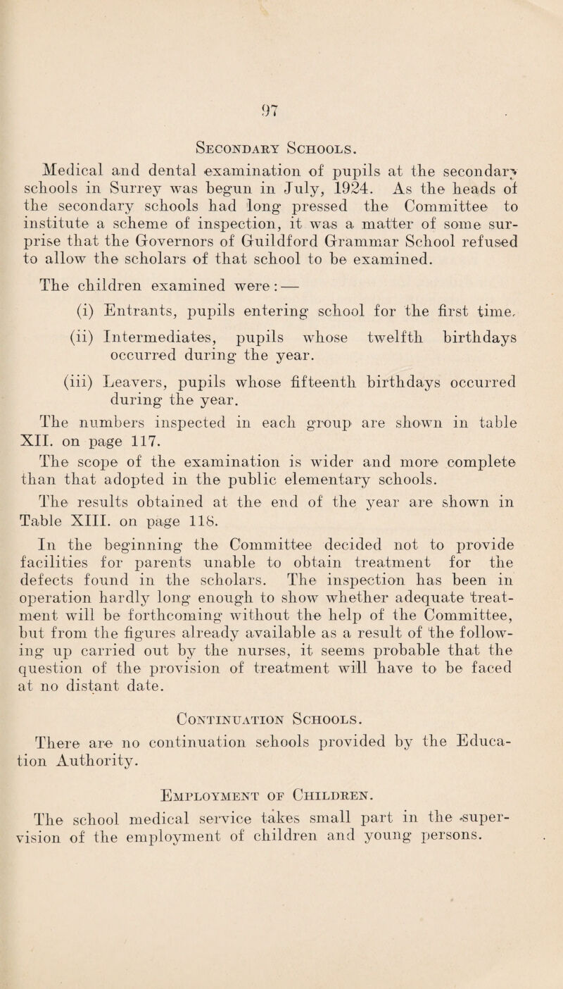 Secondary Schools. Medical and dental examination of pupils at the secondary schools in Surrey was begun in July, 1924. As the heads of the secondary schools had long pressed the Committee to institute a scheme of inspection, it was a matter of some sur¬ prise that the Governors of Guildford Grammar School refused to allow the scholars of that school to he examined. The children examined were: — (i) Entrants, pupils entering school for the first time, (ii) Intermediates, pupils whose twelfth birthdays occurred during the year. (iii) Leavers, pupils whose fifteenth birthdays occurred during the year. The numbers inspected in each group are shown in table XII. on page 117. The scope of the examination is wider and more complete than that adopted in the public elementary schools. The results obtained at the end of the year are shown in Table XIII. on page 118. In the beginning the Committee decided not to provide facilities for parents unable to obtain treatment for the defects found in the scholars. The inspection has been in operation hardly long enough to show Avhether adequate treat¬ ment will be forthcoming without the help of the Committee, but from the figures already available as a result of the follow¬ ing up carried out by the nurses, it seems probable that the question of the provision of treatment will have to be faced at no distant date. Continuation Schools. There are no continuation schools provided by the Educa¬ tion Authority. Employment op Children. The school medical service takes small part in the super¬ vision of the employment of children and young persons.