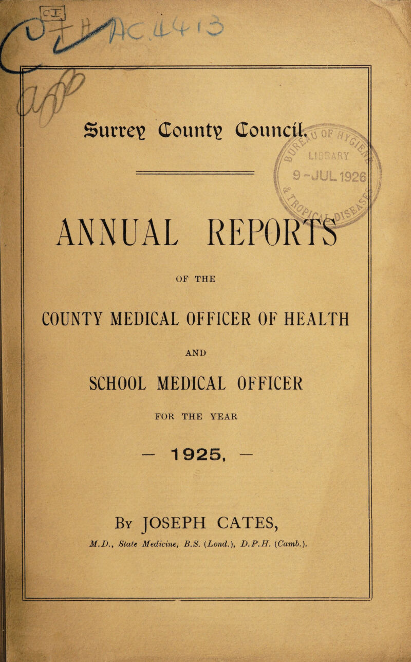 & 1 1 — --—-—— * ~ —— — — / Jr m fir Surrey County Council.; I 9~-JULl8 ANNUAL REPORTS OF THE COUNTY MEDICAL OFFICER OF HEALTH AND SCHOOL MEDICAL OFFICER FOR THE I'EAR - 1925, - By JOSEPH CATES, M.D., State Medicine, B.S. (Lond.), D.P.H. (Camb.).