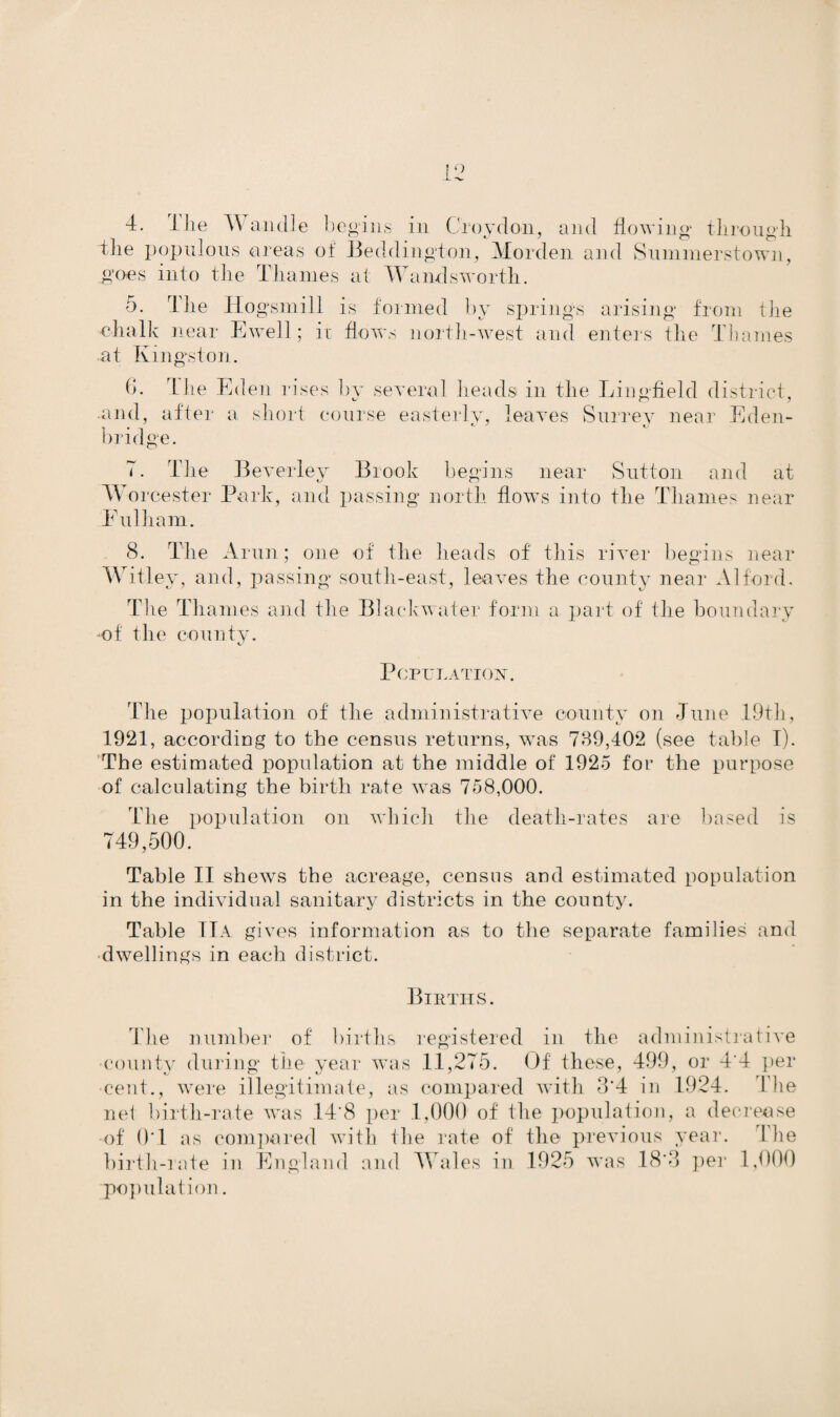 4. 4 lie A\ an die begins in Croydon, and flowing through The populous areas of Beddington, Morden and Summerstown, goes into the Thames at Wandsworth. 5. The Hogsmill is formed by springs arising from the chalk near Ewell; it flows north-west and enters the Thames at Kingston. 6. The Ed en rises by several heads in the Ling-field district, .and, after a short course easterly, leaves Surrey near Eden- bridge. 7. The Beverley Brook begins near Sutton and at Worcester Park, and passing north flows into the Thames near Fulham. 8. The Arun; one of the heads of this river begins near Witley, and, passing south-east, leaves the county near Alford. The Thames and the Blackwater form a part of the boundary of the county. Population. The population of the administrative county on June 19th, 1921, according to the census returns, was 739,402 (see table I). The estimated population at the middle of 1925 for the purpose of calculating the birth rate was 758,000. The population on which the death-rates are based is 749,500. Table II shews the acreage, census and estimated population in the individual sanitary districts in the county. Table IlA gives information as to the separate families and dwellings in each district. Births. The number of births registered in the administrative •county during the year was 11,275. Of these, 499, or 4'4 per cent., were illegitimate, as compared with 3’4 in 1924. The net birth-rate was 14'8 per 1,000 of the population, a decrease of 01 as compared with the rate of the previous year. The birth-rate in England and Wales in 1925 was 18’3 per 1,000 population.