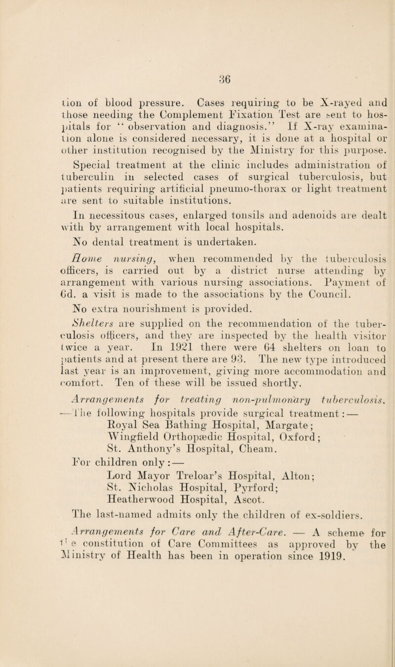 lion of blood pressure. Cases requiring to be X-rayed and those needing the Complement Fixation Test are ^ent to hos¬ pitals for observation and diagnosis. If X-ray examina¬ tion alone is considered necessary, it is done at a hospital or other institution recognised by the Ministry for this purpose. Special treatment at the clinic includes administration of tuberculin in selected cases of surgical tuberculosis, but patients requiring artificial pneumo-thorax or light treatment are sent to suitable institutions. In necessitous cases, enlarged tonsils and adenoids are dealt with by arrangement with local hospitals. Xo dental treatment is undertaken. Rome nursing, when recommended by the tuberculosis officers, is carried out by a district nurse attending by arrangement with various nursing associations. Payment of 6d. a visit is made to the associations by the Council. Xo extra nourishment is provided. Shelters are supplied on the recommendation of the tuber¬ culosis officers, and they are inspected by the health visitor twice a year. In 1921 there were 64 shelters on loan to patients arid at present there are 93. The new type introduced last year is an improvement, giving more accommodation and comfort. Ten of these will be issued shortly. Arrangements for treating non-pulmonary tuberculosis. — The following hospitals provide surgical treatment: — Royal Sea Bathing Hospital, Margate; Wingfield Orthopaedic Hospital, Oxford ; St. Anthony’s Hospital, Chearn. For children only: — Lord Mayor Treloar’s Hospital, Alton; St. Xicholas Hospital, Pyrford; Heatherwood Hospital, Ascot. The last-named admits only the children of ex-soldiers. Arrangements for Care and After-Care. — A scheme for 11 e constitution of Care Committees as approved by the Ministry of Health has been in operation since 1919.