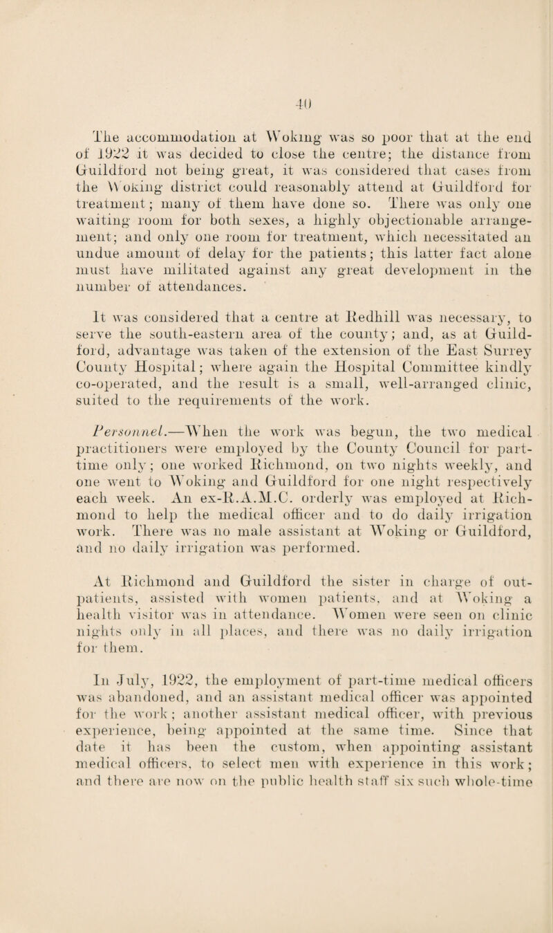 The accommoelation at Woking was so poor that at the end of 1922 it was decided to close tlie centre; tlie distance troin Guildford not being great, it was considered that cases from tlie Woking district could reasonably attend at Guildford for treatment; many of tliem have done so. Tliere was only one waiting room for both sexes, a highly objectionable arrange¬ ment; and only one room for treatment, which necessitated an undue amount of delay for the patients; this latter fact alone must have militated against any great development in the number of attendances. It was considered that a centre at Redhill was necessary, to serve the south-eastern area of the county; and, as at Guild¬ ford, advantage was taken of the extension of the East Surrey County Hospital; where again the Hospital Committee kindly co-operated, and the result is a small, well-arranged clinic, suited to the requirements of the work. Personnel.—When the work was begun, the two medical practitioners were employed by the County Council for part- time only; one worked Richmond, on two nights weekly, and one went to Woking and Guildford for one night respectively each week. An ex-R.A.M.C. orderly was employed at Rich¬ mond to help the medical officer and to do daily irrigation work. There was no male assistant at Woking or Guildford, and no daily irrigation was performed. At Richmond and Guildford the sister in charge of out¬ patients, assisted with women patients, and at Woking a health visitor was in attendance. Women were seen on clinic nights only in all places, and there was no daily irrigation for them. In July, 1922, the employment of part-time medical officers was abandoned, and an assistant medical officer was appointed for the work ; another assistant medical officer, with previous experience, being appointed at the same time. Since that date it has been the custom, when appointing assistant medical officers, to select men with experience in this work; and there are now on the public health staff six such whole-time