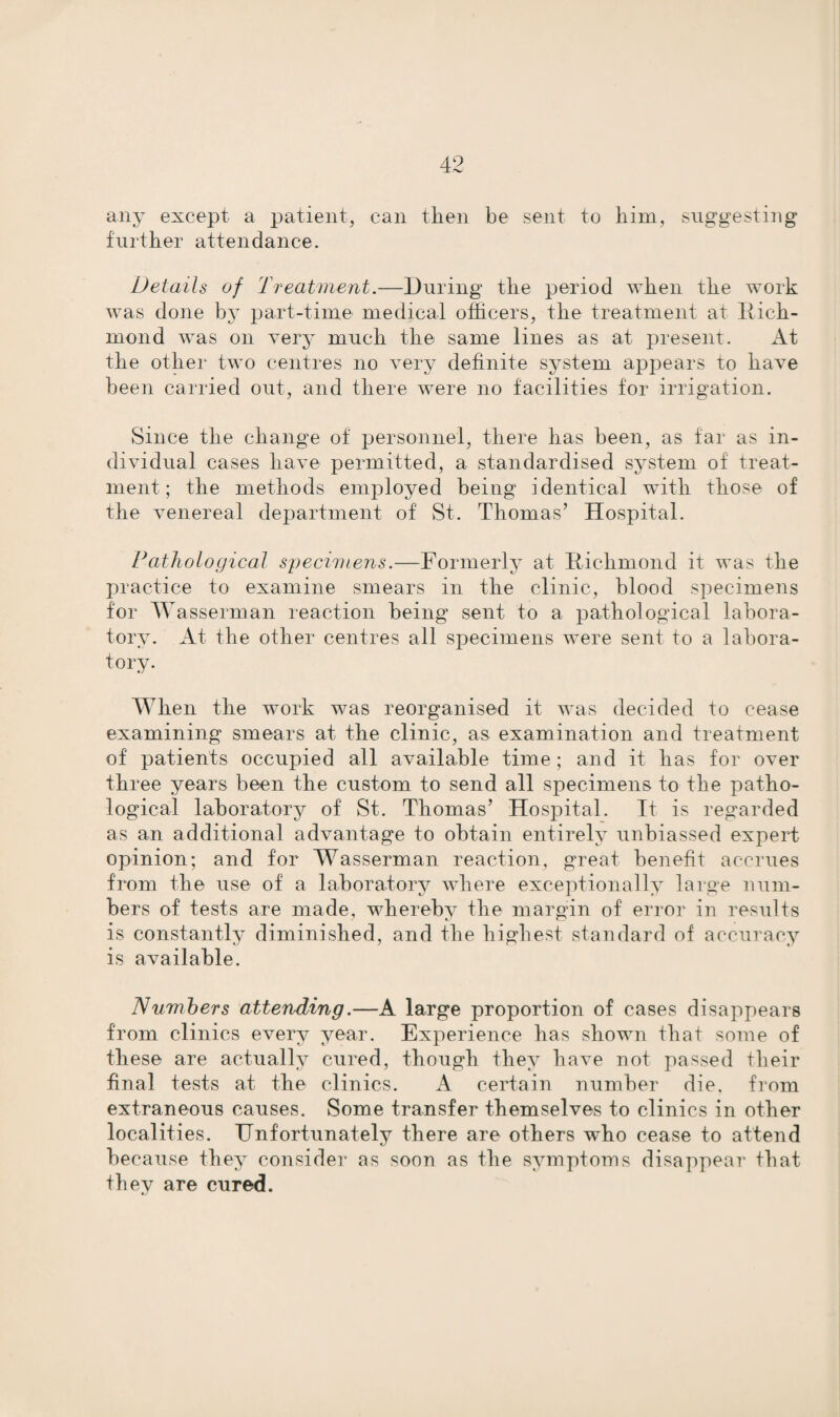 any except a patient, can then be sent to him, suggesting further attendance. Details of Treatment.—During the period when the work was done by part-time medical officers, the treatment at Rich¬ mond was on very much the same lines as at present. At the other two centres no very definite system appears to have been carried out, and there were no facilities for irrigation. Since the change of personnel, there has been, as far as in¬ dividual cases have permitted, a standardised system of treat¬ ment; the methods employed being identical with those of the venereal department of St. Thomas’ Hospital. Pathological specimens.—Formerly at Richmond it was the practice to examine smears in the clinic, blood specimens for Wasserman reaction being sent to a pathological labora¬ tory. At the other centres all specimens were sent to a labora¬ tory. When the work was reorganised it was decided to cease examining smears at the clinic, as examination and treatment of patients occupied all available time ; and it has for over three years been the custom to send all specimens to the patho¬ logical laboratory of St. Thomas’ Hospital. It is regarded as an additional advantage to obtain entirely unbiassed expert opinion; and for Wasserman reaction, great benefit accrues from the use of a laboratory where exceptionally large num¬ bers of tests are made, whereby the margin of error in results is constantly diminished, and the highest standard of accuracy is available. Numbers attending.—A large proportion of cases disappears from clinics every year. Experience has shown that some of these are actually cured, though they have not passed their final tests at the clinics. A certain number die, from extraneous causes. Some transfer themselves to clinics in other localities. Unfortunately there are others who cease to attend because they consider as soon as the symptoms disappear that they are cured.