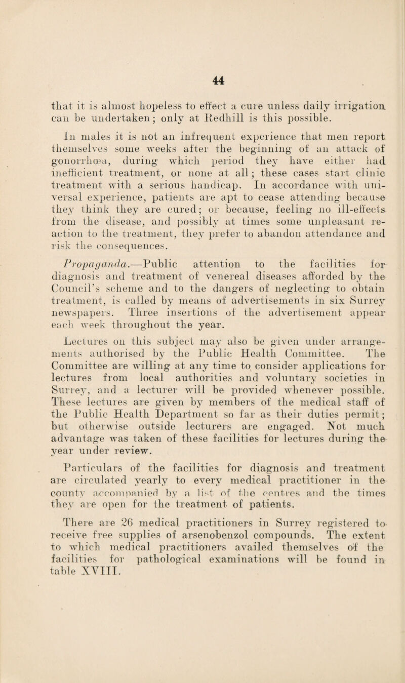 that it is almost hopeless to effect a cure unless daily irrigation can be undertaken; only at ltedhill is this possible. In males it is not an infrequent experience that men report themselves some weeks after the beginning of an attack of gonorrhoea, during which period they have either had inefficient treatment, or none at all; these cases start clinic treatment with a serious handicap. In accordance with uni¬ versal experience, patients are apt to cease attending because they think they are cured; or because, feeling no ill-effects from the disease, and possibly at times some unpleasant re¬ action to the treatment, they prefer to abandon attendance and risk the consequences. Propaganda.—Public attention to the facilities for diagnosis and treatment of venereal diseases afforded by the Council's scheme and to the dangers of neglecting to obtain treatment, is called by means of advertisements in six Surrey newspapers. Three insertions of the advertisement appear each week throughout the year. Lectures on this subject may also be given under arrange¬ ments authorised by the Public Health Committee. The Committee are willing at any time to; consider applications for lectures from local authorities and voluntary societies in Surrey, and a lecturer will be provided whenever possible. These lectures are given by members of the medical staff of the Public Health Department so far as their duties permit; but otherwise outside lecturers are engaged. Not much advantage was taken of these facilities for lectures during the vear under review. Particulars of the facilities for diagnosis and treatment are circulated yearly to every medical practitioner in the county accompanied by a list of the centres and the times they are open for the treatment of patients. There are 26 medical practitioners in Surrey registered to receive free supplies of arsenobenzol compounds. The extent to which medical practitioners availed themselves of the facilities for pathological examinations will be found in table XYITT.