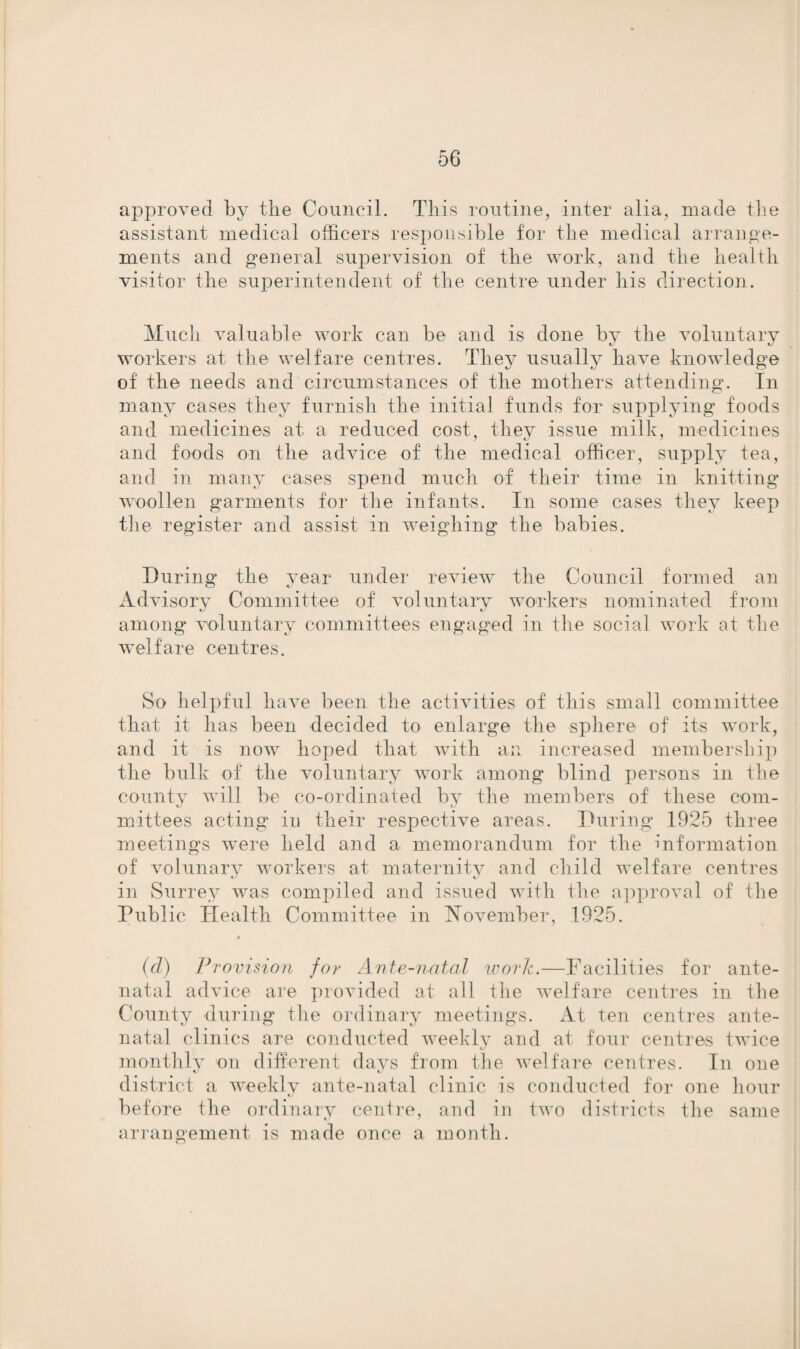 approved by the Council. This routine, inter alia, made the assistant medical officers responsible for the medical arrange¬ ments and general supervision of the work, and the health visitor the superintendent of the centre under his direction. Much valuable work can be and is done by the voluntary workers at the welfare centres. They usually have knowledge of the needs and circumstances of the mothers attending. In many cases they furnish the initial funds for supplying foods and medicines at a reduced cost, they issue milk, medicines and foods on the advice of the medical officer, supply tea, and in many cases spend much of their time in knitting woollen garments for the infants. In some cases they keep the register and assist in weighing the babies. During the year under review the Council formed an Advisory Committee of voluntary workers nominated from among voluntary committees engaged in the social work at the welfare centres. So helpful have been the activities of this small committee that it has been decided to enlarge the sphere of its work, and it is now hoped that with an increased membership the bulk of the voluntary work among blind persons in the county will be co-ordinated by the members of these com¬ mittees acting in their respective areas. During 1925 three meetings were held and a memorandum for the information of volunary workers at maternity and child welfare centres in Surrey was compiled and issued with the approval of the Pub! ic Health Committee in November, 1925. (d) Provision for Ante-natal work.—Facilities for ante¬ natal advice are provided at all the welfare centres in the County during the ordinary meetings. At ten centres ante¬ natal clinics are conducted weekly and at four centres twice monthly on different days from the welfare centres. In one district a weekly ante-natal clinic is conducted for one hour before the ordinary centre, and in two districts the same arrangement is made once a month.