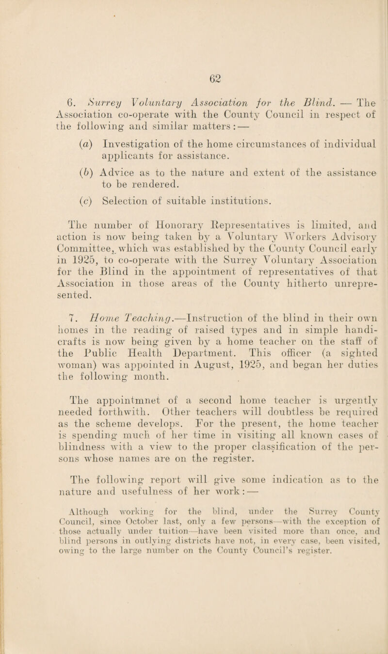 Association co-operate with the County Council in respect of the following and similar matters : — {a) Investigation of the home circumstances of individual applicants for assistance. (b) Advice as to the nature and extent of the assistance to be rendered. (c) Selection of suitable institutions. The number of Honorary Representatives is limited, and action is now being taken by a Voluntary Workers Advisory Committee, which was established by the County Council early m 1925, to co-operate with the Surrey Voluntary Association for the Blind in the appointment of rejiresentatives of that Association in those areas of the County hitherto unrepre¬ sented. 7. Home Teaching.—Instruction of the blind in their own homes in the reading of raised types and in simple handi¬ crafts is now being given by a home teacher on the staff of the Public Health Department. This officer (a sighted woman) was appointed in August, 1925, and began her duties the following month. The appointmnet of a second home teacher is urgently needed forthwith. Other teachers will doubtless he required as the scheme develops. For the present, the home teacher is spending much of her time in visiting all known cases of blindness with a view to the proper classification of the per¬ sons whose names are on the register. The following report will give some indication as to the nature and usefulness of her work: — Although working for the blind, under the Surrey County Council, since October last, only a few persons—with the exception of those actually under tuition—have been visited more than once, and blind persons in outlying districts have not, in every case, been visited, owing to the large number on the County Council’s register.