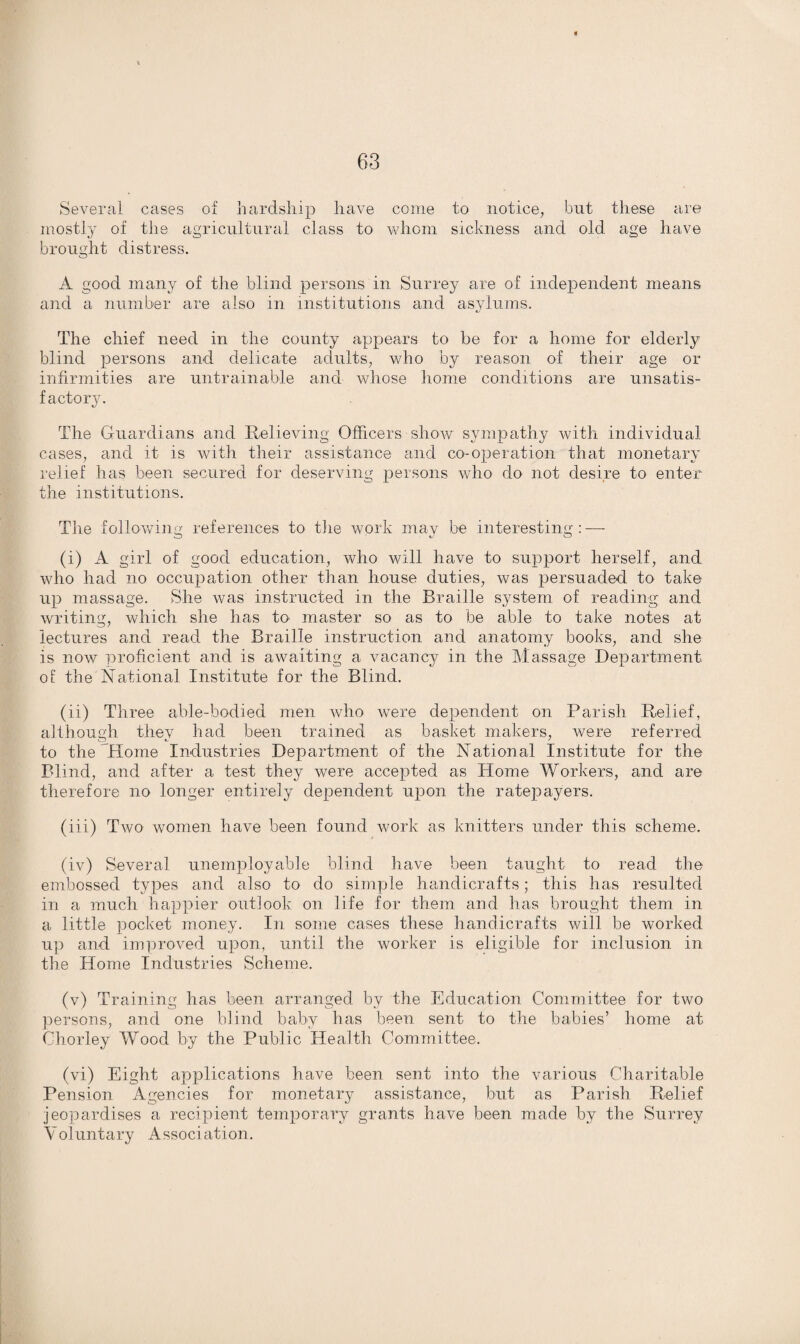 Several cases of hardship have come to notice, but these are mostly of the agricultural class to whom sickness and old age have brought distress. A good many of the blind persons in Surrey are of independent means and a number are also in institutions and asylums. The chief need in the county appears to be for a home for elderly blind persons and delicate adults, who by reason of their age or infirmities are untrainable and whose home conditions are unsatis¬ factory. The Guardians and Relieving Officers show sympathy with individual cases, and it is with their assistance and co-operation that monetary relief has been secured for deserving persons who do not desire to enter the institutions. The following references to the work may be interesting: — (i) A girl of good education, who will have to support herself, and who had no occupation other than house duties, was persuaded to take up massage. She was instructed in the Braille system of reading and writing, which she has to master so as to be able to take notes at lectures and read the Braille instruction and anatomy books, and she is now proficient and is awaiting a vacancy in the Massage Department of the National Institute for the Blind. (ii) Three able-bodied men who were dependent on Parish Relief, although they had been trained as basket makers, were referred to the Home Industries Department of the National Institute for the Blind, and after a test they were accepted as Home Workers, and are therefore no longer entirely dependent upon the ratepayers. (iii) Two women have been found work as knitters under this scheme. (iv) Several unemployable blind have been taught to read the embossed types and also to do simple handicrafts; this has resulted in a much happier outlook on life for them and has brought them in a little pocket money. In some cases these handicrafts will be worked up and imp roved upon, until the worker is eligible for inclusion in the Home Industries Scheme. (v) Training has been arranged by the Education Committee for two persons, and one blind baby has been sent to the babies’ home at Chorley Wood by the Public Health Committee. (vi) Eight applications have been sent into the various Charitable Pension Agencies for monetary assistance, but as Parish Relief jeopardises a recipient temporary grants have been made by the Surrey Voluntary Association.