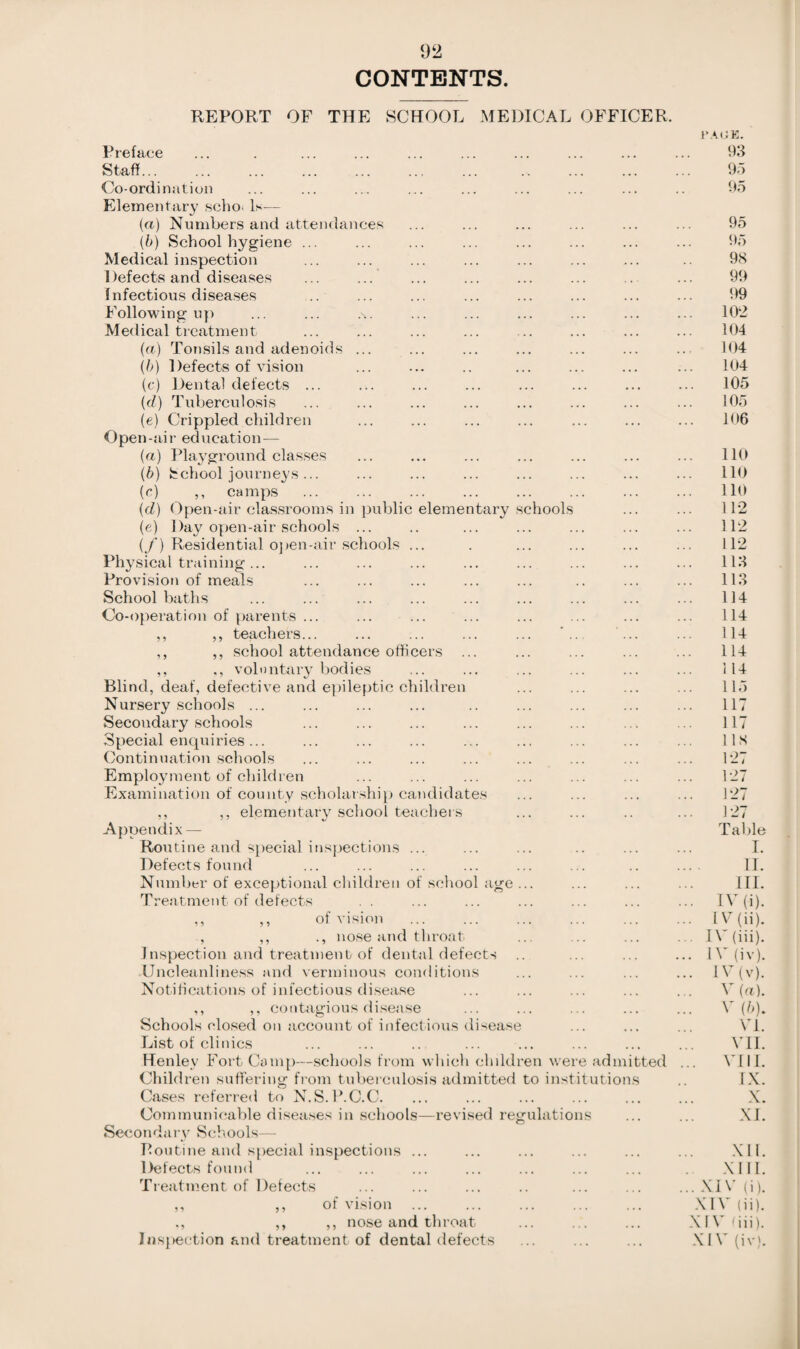 CONTENTS REPORT OF THE SCHOOL MEDICAL OFFICER. PAGE. Preface ... . ... ... ... ... ... ... ... ... 93 Staff. 95 Co-ordination ... ... ... ... ... ... ... ... .. 95 Elementary scho. Is— (a) Numbers and attendances ... ... ... ... ... ... 95 (b) School hygiene ... ... ... ... ... ... ... ... 95 Medical inspection ... ... ... ... ... ... ... .. 98 Defects and diseases ... ... ... ... ... ... .. ... 99 Infectious diseases ... ... ... ... ... ... ... ... 99 Following up ... ... .s. ... ... ... ... ... ... 102 Medical treatment ... ... ... ... ... ... ... ... 104 (a) Tonsils and adenoids ... ... ... ... ... ... ... 104 (b) Defects of vision ... ... .. ... ... ... ... 104 (c) Dental defects ... ... ... ... ... ... ... ... 105 (d) Tuberculosis ... ... ... ... ... ... ... ... 105 (e) Crippled children ... ... ... ... ... ... ... 106 Open-air education — (a) Playground classes ... ... ... ... ... ... ... 110 (b) School journeys... ... ... ... ... ... ... ... 110 (c) ,, camps ... ... ... ... ... ... ... ... 110 (d) Open-air classrooms in public elementary schools ... ... 112 (e) Day open-air schools ... .. ... ... ... ... ... 112 (/) Residential open-air schools ... . ... ... ... ... 112 Physical training... ... ... ... ... ... ... ... ... 113 Provision of meals ... ... ... ... ... .. ... ... 113 School baths ... ... ... ... ... ... ... ... ... 114 Co-operation of parents ... ... ... ... ... ... ... ... 114 ,, ,, teachers... ... ... ... ... ... ... ... 114 ,, ,, school attendance officers ... ... ... ... ... 114 ,, voluntary bodies ... ... ... ... ... ... 114 Blind, deaf, defective and epileptic children ... ... ... ... 115 Nursery schools ... ... ... ... .. ... ... ... ... 117 Secondary schools ... ... ... ... ... ... ... ... 117 Special enquiries... ... ... ... ... ... ... ... ... 118 Continuation schools ... ... ... ... ... ... ... ... 127 Employment of children ... ... ... ... ... ... ... 127 Examination of county scholarship candidates ... ... ... ... 127 ,, ,, elementary school teachers ... ... .. ... 127 Appendix— Table Routine and special inspections ... ... ... .. ... ... I. Defects found ... ... ... ... ... ... .. .... II. Number of exceptional children of school age ... ... ... ... III. Treatment of defects . . ... ... ... ... ... ... IV (i). ,, ,, of vision ... ... ... ... ... ... L(ii). , ,, ., nose and throat ... ... ... ... IV (iii). Inspection and treatment of dental defects .. ... ... ... IV(iv). Uncleanliness and verminous conditions ... ... ... ... IV (v). Notifications of infectious disease ... ... ... ... ... V (a). ,, ,, contagious disease ... ... ... ... ... V (b). Schools closed on account of infectious disease ... ... ... VI. List of clinics ... ... .. ... ... ... ... ... VII. Henley Fort Camp—schools from which children were admitted ... VIII. Children suffering from tuberculosis admitted to institutions .. IX. Cases referred to N.S.P.C.C. ... ... ... ... ... ... X. Communicable diseases in schools—revised regulations ... ... XI. Secondary Schools— Routine and special inspections ... ... ... ... ... ... XII. Defects found ... ... ... ... ... ... ... XIII. Treatment of Defects ... ... ... .. ... ... ...XIV(i). ,, ,, of vision ... ... ... ... ... XIV (ii). ,, ,, nose and throat ... ... ... XIV (iii). Inspection and treatment of dental defects ... ... ... XIV (iv).