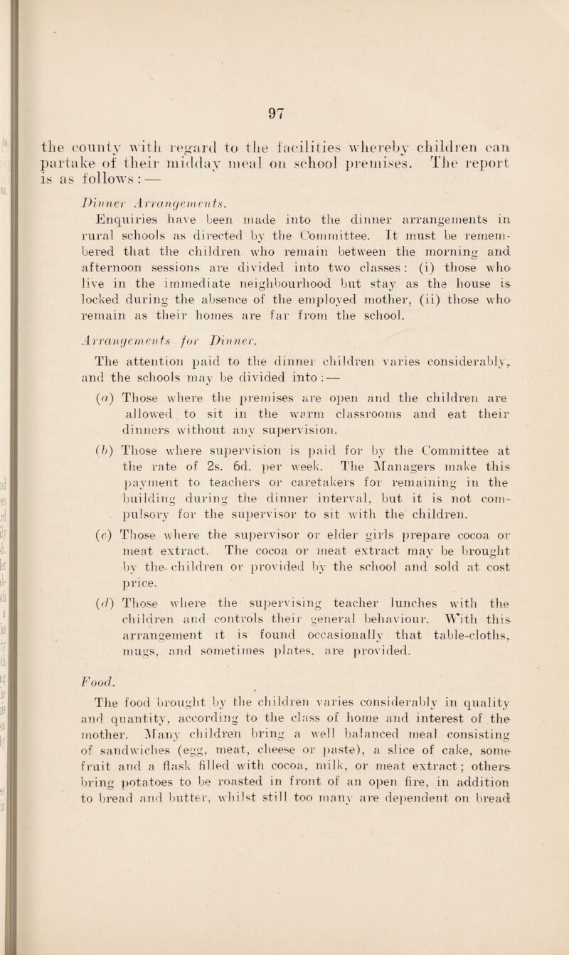 the county with regard to the facilities whereby children can partake of their midday meal on school premises. The report is as follows: — Dinner Arrangements. Enquiries have been made into the dinner arrangements in rural schools as directed by the Committee. It must be remem¬ bered that the children who remain between the morning and afternoon sessions are divided into two classes : (i) those who live in the immediate neighbourhood but stay as the house is. locked during the absence of the employed mother, (ii) those who remain as their homes are far from the school. Arrangements for Dinner. The attention paid to the dinner children varies considerablyr and the schools may be divided into: — (a) Those where the premises are open and the children are allowed to sit in the warm classrooms and eat their dinners without any supervision. (b) Those where supervision is paid for by the Committee at the rate of 2s. 6d. per week. The Managers make this payment to teachers or caretakers for remaining in the building during the dinner interval, but it is not com¬ pulsory for the supervisor to sit with the children. (c) Those where the supervisor or elder girls prepare cocoa or meat extract. The cocoa or meat extract may be brought by the children or provided by the school and sold at cost price. (cl) Those where the supervising teacher lunches with the children and controls their general behaviour. With this, arrangement it is found occasionally that table-cloths,, mugs, and sometimes plates, are provided. Food. * The food brought by the children varies considerably in quality and quantity, according to the class of home and interest of the mother. Many children bring a well balanced meal consisting of sandwiches (egg, meat, cheese or paste), a slice of cake, some- fruit and a flask tilled with cocoa, milk, or meat extract; others- bring potatoes to be roasted in front of an open fire, in addition to bread and butter, whilst still too many are dependent on bread