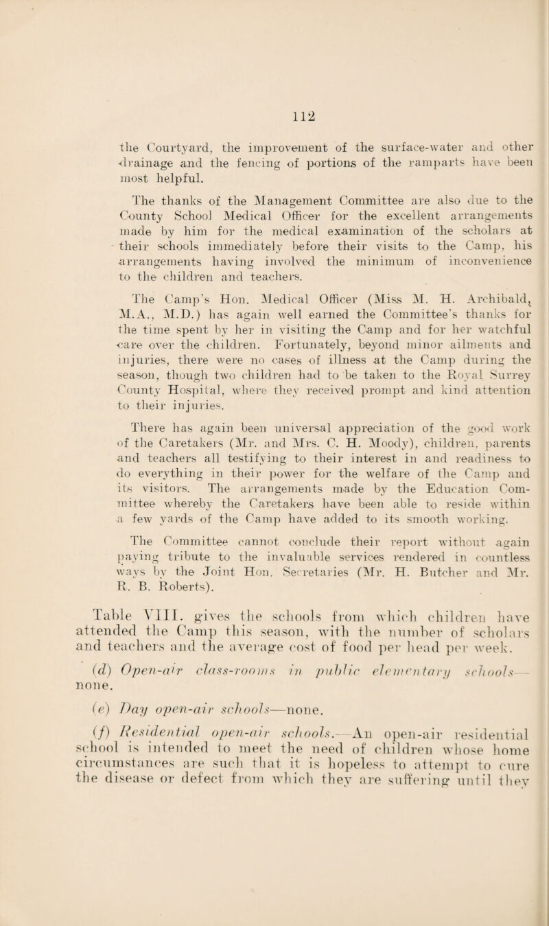 the Courtyard, the improvement of the surface-water and other -drainage and the fencing of portions of the ramparts have been most helpful. The thanks of the Management Committee are also due to the County School Medical Officer for the excellent arrangements made by him for the medical examination of the scholars at their schools immediately before their visits to the Camp, his arrangements having involved the minimum of inconvenience to the children and teachers. The Camp’s Hon. Medical Officer (Miss M. H. Archibald,, M.A., M.D.) has again well earned the Committee's thanks for the time spent by her in visiting the Camp and for her watchful care over the children. Fortunately, beyond minor ailments and injuries, there were no cases of illness at the Camp during the season, though two children had to be taken to the Royal Surrey County Hospital, where they received prompt and kind attention to their injuries. There has again been universal appreciation of the good work of the Caretakers (Mr. and Mrs. C. H. Moody), children, parents and teachers all testifying to their interest in and readiness to do everything in their power for the welfare of the Camp and its visitors. The arrangements made by the Education Com¬ mittee whereby the Caretakers have been able to reside within a few yards of the Camp have added to its smooth working. The Committee cannot conclude their report without again paying tribute to the invaluable services rendered in countless ways by the Joint Hon. Secretaries (Mr. H. Butcher and Mr. R. B. Roberts). Table \ III. gives the schools from which, children have attended the Camp this season, with the number of scholars and teachers and the average cost of food per head per week. (d) Open-air class-rooms in public elementary schools— none. (e) Day open-air schools—none. (/) Residential open-air schools.—An open-air residential school is intended to meet the need of children whose home circumstances are such that it is hopeless to attempt to cure the disease or defect from which they are suffering until they