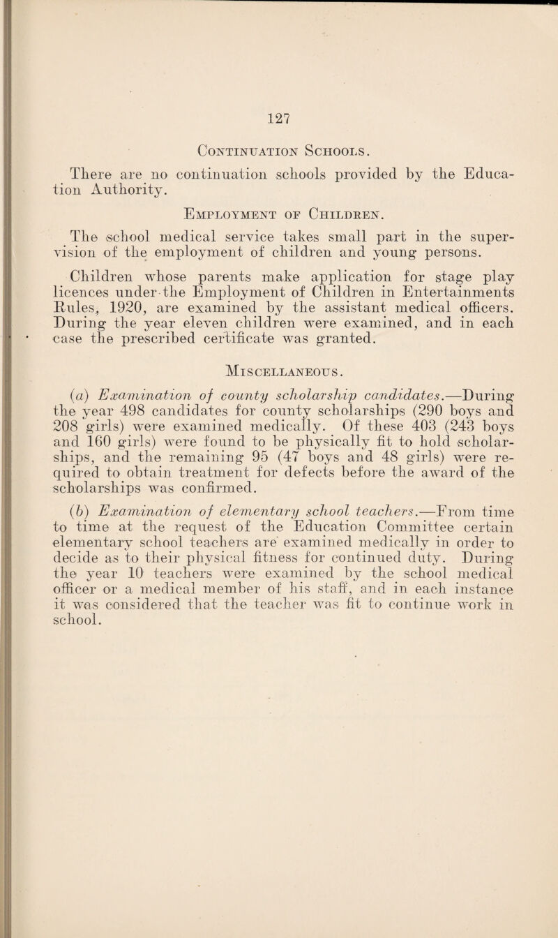 12? Continuation Schools. There are no continuation schools provided by the Educa¬ tion Authority. Employment of Children. The (School medical service takes small part in the super¬ vision of the employment of children and young persons. Children whose parents make application for stage play licences under the Employment of Children in Entertainments Rules., 1920, are examined by the assistant medical officers. During the year eleven children were examined, and in each case the prescribed certificate was granted. Miscellaneous. (а) Examination of county scholarship candidates.—During the year 498 candidates for county scholarships (290 boys and 208 girls) were examined medically. Of these 403 (243 boys and 160 girls) vTere found to be physically fit to hold scholar¬ ships, and the remaining 95 (4? boys and 48 girls) were re¬ quired to obtain treatment for defects before the award of the scholarships was confirmed. (б) Examination of elementary school teachers.—From time to time at the request of the Education Committee certain elementary school teachers are examined medically in order to decide as to their physical fitness for continued duty. During the year 10 teachers were examined by the school medical officer or a medical member of his staff, and in each instance it was considered that the teacher was fit to continue work in school.