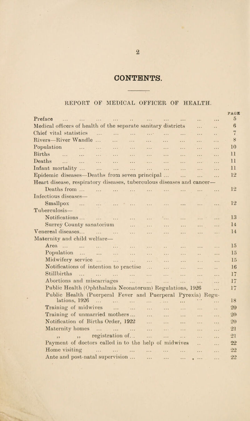 CONTENTS. REPORT OF MEDICAL OFFICER OF HEALTH. Preface Medical officers of health of the separate sanitary districts Chief vital statistics Rivers—River Wandle ... Population Births Deaths Infant mortality ... Epidemic diseases—Deaths from seven principal ... Heart disease, respiratory diseases, tuberculous diseases and cancer— Deaths from ... Infectious diseases— Smallpox Tuberculosis— Notifications... Surrey County sanatorium Venereal diseases... Maternity and child welfare— Area ... Population Midwifery service ... Notifications of intention to practise ... Stillbirths Abortions and miscarriages Public Health (Ophthalmia Neonatorum) Regulations, 1926 Public Health (Puerperal Fever and Puerperal Pyrexia) Regu lations, 1926 Training of midwives Training of unmarried mothers... Notification of Births Order, 1922 Maternity homes ,, ,, registration of... Payment of doctors called in to the help of midwives Home visiting Ante and post-natal supervision ... ... ... . PAGE 5 6 7 8 10 11 11 11 12 12 12 13 14 14 15 15 15 16 17 17 17 18 20 20 20 21 21 22 22 22