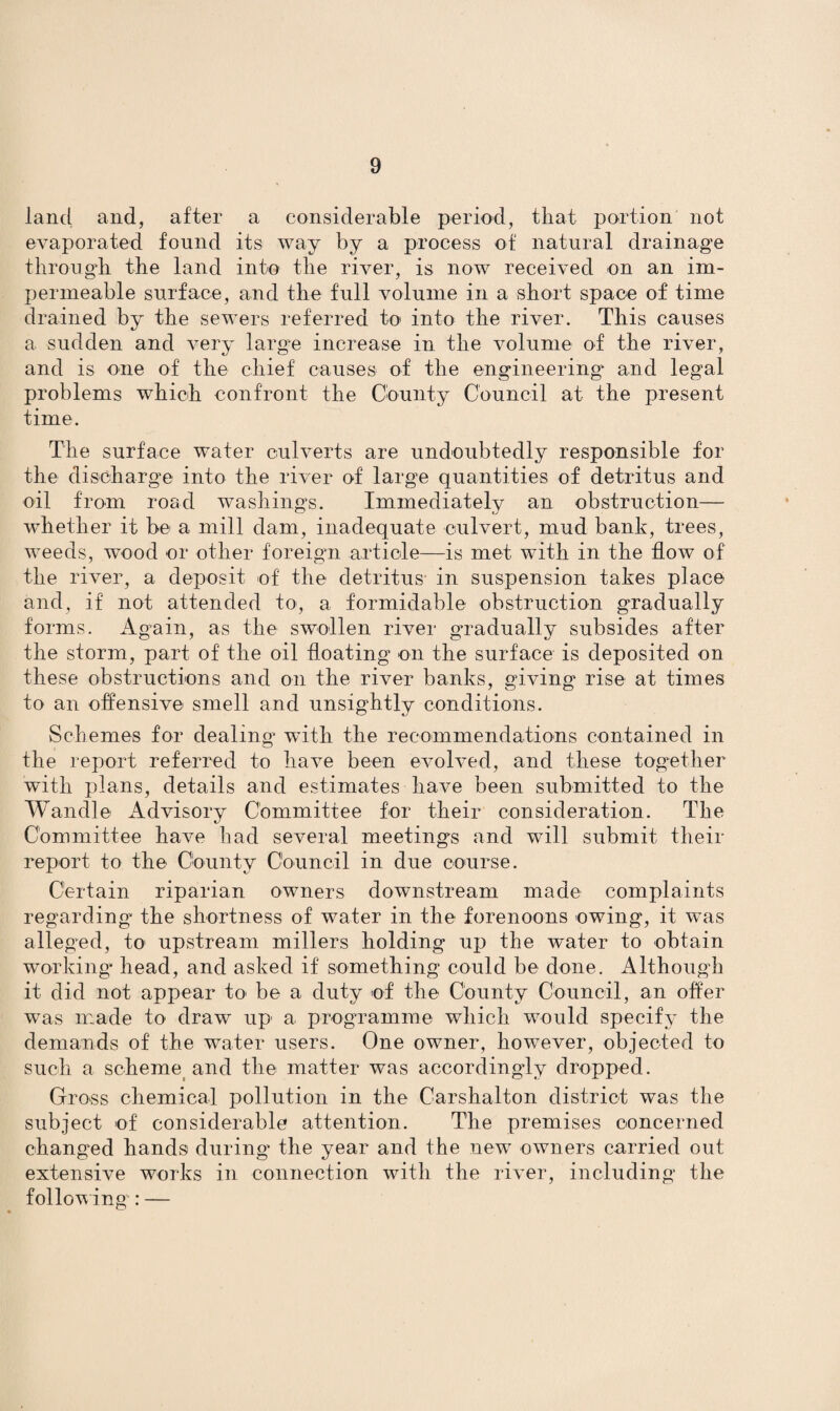 land and, after a considerable period, that portion not evaporated found its way by a process of natural drainage through the land into the river, is now received on an im¬ permeable surface, and the full volume in a short space of time drained by the sewers referred to into the river. This causes a sudden and very large increase in the volume of the river, and is one of the chief causes of the engineering' and legal problems which confront the County Council at the present time. The surface water culverts are undoubtedly responsible for the discharge into the river of large quantities of detritus and oil from road washings. Immediatelv an obstruction— whether it be a mill dam, inadequate culvert, mud bank, trees, weeds, wood or other foreign article—is met with in the flow of the river, a deposit of the detritus in suspension takes place and, if not attended to, a formidable obstruction gradually forms. Again, as the swollen river gradually subsides after the storm, part of the oil floating on the surface is deposited on these obstructions and on the river banks, giving rise at times to an offensive smell and unsightly conditions. Schemes for dealing' with the recommendations contained in the report referred to have been evolved, and these together with plans, details and estimates have been submitted to the Wandle Advisory Committee for their consideration. The Committee have had several meetings and will submit their report to the County Council in due course. Certain riparian owners downstream made complaints regarding- the shortness of water in the forenoons owing, it was alleged, to upstream millers holding up the water to obtain working* head, and asked if something could be done. Although it did not appear to be a duty of the County Council, an offer was made to draw up a programme which would specify the demands of the water users. One owner, however, objected to such a scheme and the matter was accordingdy dropped. Gross chemical pollution in the Carshalton district was the subject of considerable attention. The premises concerned changed hands during the year and the new owners carried out extensive works in connection with the river, including the following : —