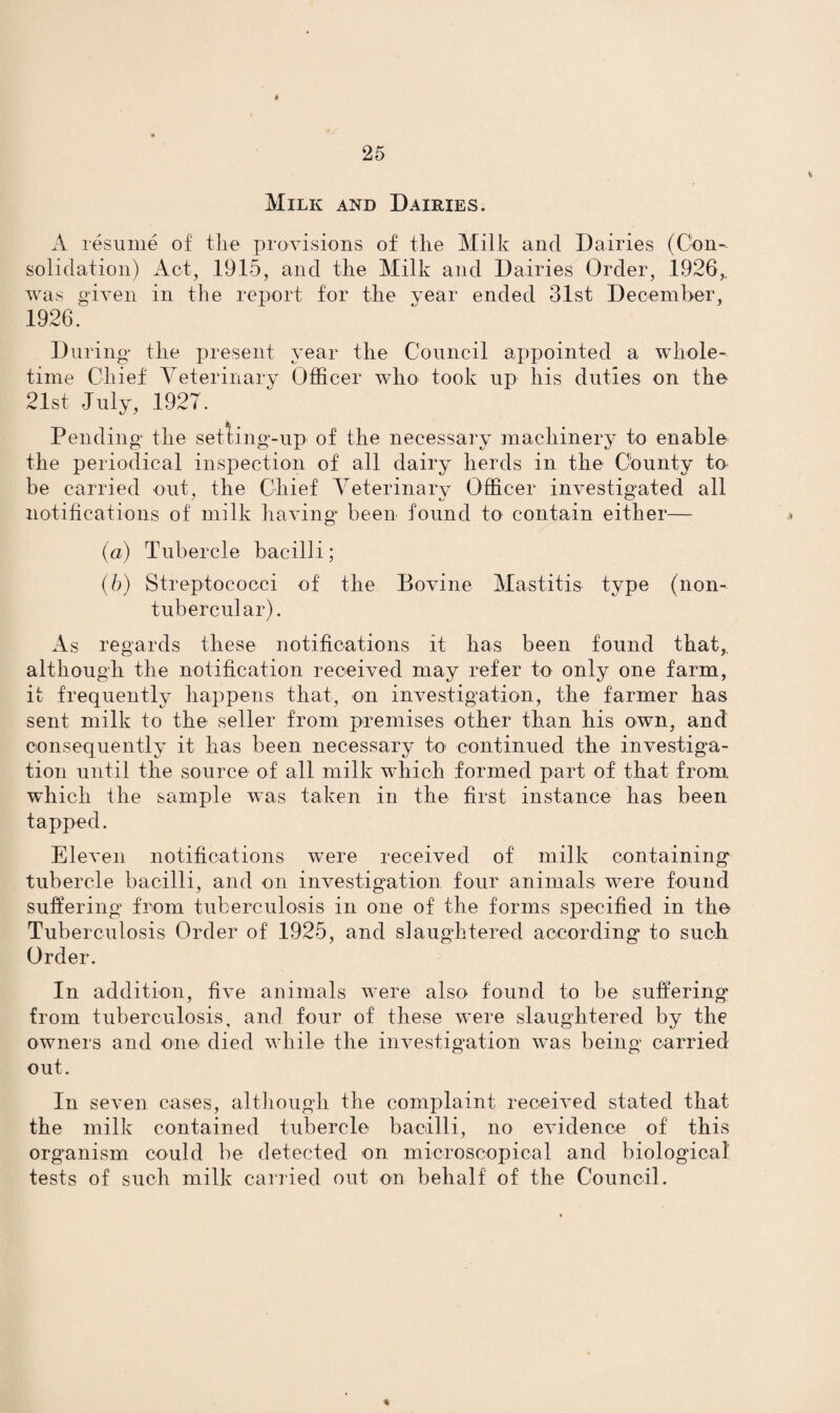 * 25 Milk and Dairies. A resume of the provisions of the Milk and Dairies (Con¬ solidation) Act, 1915, and the Milk and Dairies Order, 1926,. was given in the report for the vear ended 31st December, 1926. During the present year the Council appointed a whole- time Chief Veterinary Officer who took up his duties on the 21st July, 1927. Pending the setting-up of the necessary machinery to enable the periodical inspection of all dairy herds in the County to be carried out, the Chief Veterinary Officer investigated all notifications of milk having been found to contain either— a (a) Tubercle bacilli; (b) Streptococci of the Bovine Mastitis type (lion- tubercular). As regards these notifications it has been found that,, although the notification received may refer to only one farm, it frequently happens that, on investigation, the farmer has sent milk to the seller from premises other than his own, and consequently it has been necessary to continued the investiga¬ tion until the source of all milk which formed part of that from which the sample was taken in the first instance has been tapped. Eleven notifications were received of milk containing tubercle bacilli, and on investigation four animals were found suffering from tuberculosis in one of the forms specified in the Tuberculosis Order of 1925, and slaughtered according to such Order. In addition, five animals were also found to be suffering from tuberculosis, and four of these were slaughtered by the owners and one died while the investigation was being carried out. In seven cases, although the complaint received stated that the milk contained tubercle bacilli, no evidence of this organism could be detected on microscopical and biological tests of such milk carried out on behalf of the Council.