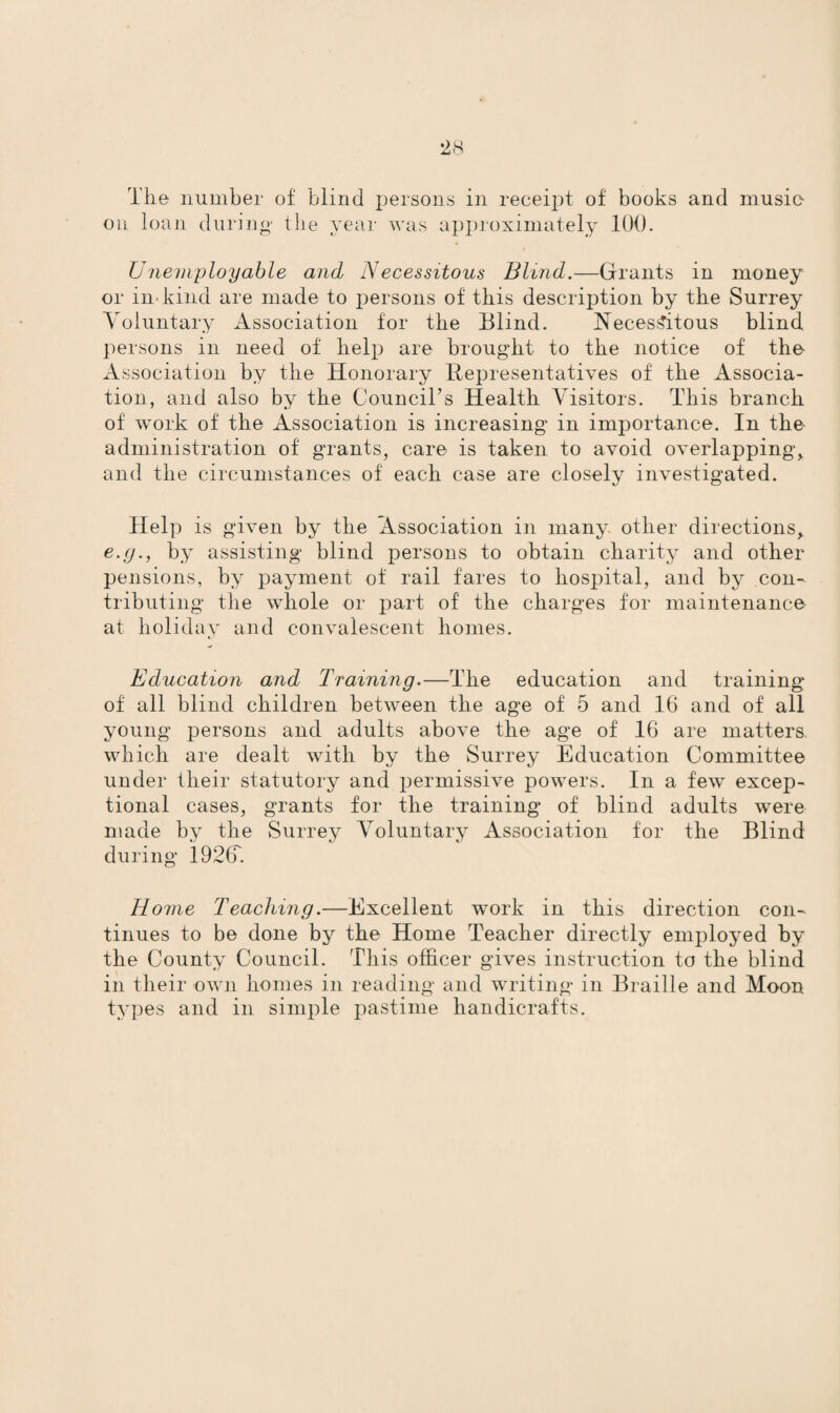on loan during the year was approximately 100. Unemployable and Necessitous Blind.—Grants in money or in* kind are made to persons of this description by the Surrey Voluntary Association for the Blind. Necessitous blind persons in need of help are brought to the notice of the Association by the Honorary Representatives of the Associa¬ tion, and also by the Council’s Health Visitors. This branch of work of the Association is increasing in importance. In the administration of grants, care is taken to avoid overlapping, and the circumstances of each case are closely investigated. Help is given by the Association in many other directions> e.g., by assisting blind persons to obtain charity and other pensions, by payment of rail fares to hospital, and by con¬ tributing the whole or part of the charges for maintenance at holiday and convalescent homes. Education and Training.—The education and training of all blind children between the age of 5 and 16 and of all young persons and adults above the age of 16 are matters which are dealt with by the Surrey Education Committee under their statutory and permissive powers. In a few excep¬ tional cases, grants for the training of blind adults were made by the Surrey Voluntary Association for the Blind during 1926. Home Teaching.—Excellent work in this direction con¬ tinues to be done by the Home Teacher directly employed by the County Council. This officer gives instruction to the blind in their own homes in reading and writing in Braille and Moon types and in simple pastime handicrafts.