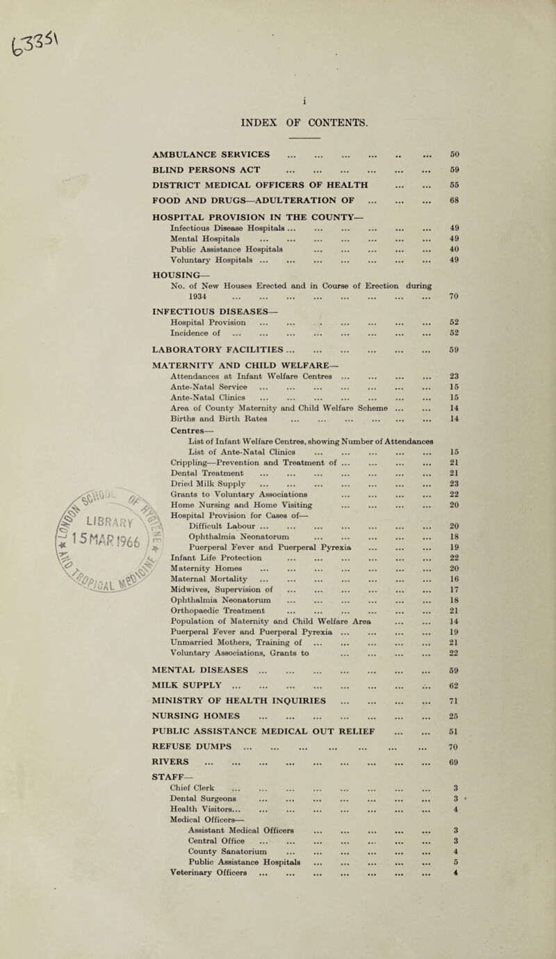 INDEX OF CONTENTS. AMBULANCE SERVICES . BLIND PERSONS ACT . DISTRICT MEDICAL OFFICERS OF HEALTH . FOOD AND DRUGS—ADULTERATION OF . HOSPITAL PROVISION IN THE COUNTY— Infectious Disease Hospitals ... Mental Hospitals Public Assistance Hospitals Voluntary Hospitals ... HOUSING— No. of New Houses Erected and in Course of Erection during 1934 . 50 59 55 68 49 49 40 49 70 INFECTIOUS DISEASES— Hospital Provision ... ... . ... ... ... ... 52 Incidence of ... ... ... ... ... ... ... ... 52 LABORATORY FACILITIES. MATERNITY AND CHILD WELFARE— Attendances at Infant Welfare Centres ... Ante-Natal Service Ante-Natal Clinics Area of County Maternity and Child Welfare Scheme .. Births and Birth Rates ... ... ... . Centres— List of Infant Welfare Centres, showing Number of Attendances List of Ante-Natal Clinics Crippling-—Prevention and Treatment of . Dental Treatment Dried Milk Supply Grants to Voluntary Associations Home Nursing and Home Visiting Hospital Provision for Cases of— Difficult Labour ... Ophthalmia Neonatorum Puerperal Fever and Puerperal Pyrex Infant Life Protection M aternity Homes Maternal Mortality Midwives, Supervision of Ophthalmia Neonatorum Orthopaedic Treatment Population of Maternity and Child Welfare Area Puerperal Fever and Puerperal Pyrexia Unmarried Mothers, Training of Voluntary Associations, Grants to MENTAL DISEASES. MILK SUPPLY. MINISTRY OF HEALTH INQUIRIES . NURSING HOMES . PUBLIC ASSISTANCE MEDICAL OUT RELIEF REFUSE DUMPS . RIVERS . STAFF— Chief Clerk Dental Surgeons Health Visitors... Medical Officers— Assistant Medical Officers Central Office County Sanatorium Public Assistance Hospitals Veterinary Officers 59 23 16 15 14 14 15 21 21 23 22 20 20 18 19 22 20 16 17 18 21 14 19 21 22 59 62 71 25 51 70 69 3 3 4 3 3 4 6 4