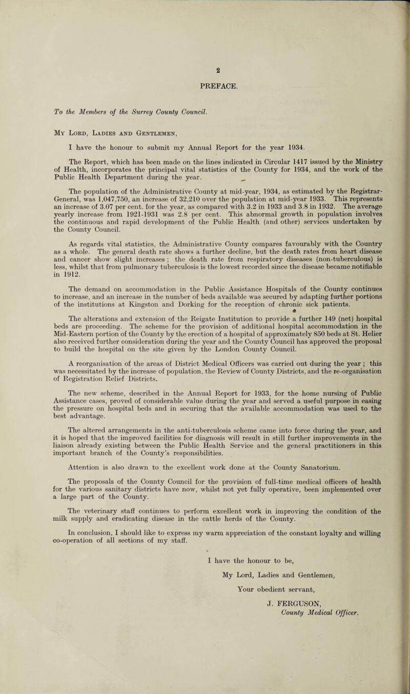 PREFACE. To the Members of the Surrey County Council. My Lord, Ladies and Gentlemen, I have the honour to submit my Annual Report for the year 1934. The Report, which has been made on the lines indicated in Circular 1417 issued by the Ministry of Health, incorporates the principal vital statistics of the County for 1934, and the work of the Public Health Department during the year. ^ The population of the Administrative County at mid-year, 1934, as estimated by the Registrar- General, was 1,047,750, an increase of 32,210 over the population at mid-year 1933. This represents an increase of 3.07 per cent, for the year, as compared with 3.2 in 1933 and 3.8 in 1932. The average yearly increase from 1921-1931 was 2.8 per cent. This abnormal growth in population involves the continuous and rapid development of the Public Health (and other) services undertaken by the Comity Council. As regards vital statistics, the Administrative County compares favourably with the Country as a whole. The general death rate shows a further decline, but the death rates from heart disease and cancer show slight increases ; the death rate from respiratory diseases (non-tuberculous) is less, whilst that from pulmonary tuberculosis is the lowest recorded since the disease became notifiable in 1912. The demand on accommodation in the Public Assistance Hospitals of the County continues to increase, and an increase in the number of beds available wras secured by adapting further portions of the institutions at Kingston and Dorking for the reception of chronic sick patients. « The alterations and extension of the Reigate Institution to provide a further 149 (net) hospital beds are proceeding. The scheme for the provision of additional hospital accommodation in the Mid-Eastern portion of the County by the erection of a hospital of approximately 850 beds at St. Helier also received further consideration during the year and the County Council has approved the proposal to build the hospital on the site given by the London County Council. A reorganisation of the areas of District Medical Officers was carried out during the year ; this was necessitated by the increase of population, the Review of County Districts, and the re-organisation of Registration Relief Districts. The new scheme, described in the Annual Report for 1933, for the home nursing of Public Assistance cases, proved of considerable value during the year and served a useful purpose in easing the pressure on hospital beds and in securing that the available accommodation was used to the best advantage. The altered arrangements in the anti-tuberculosis scheme came into force during the year, and it is hoped that the improved facilities for diagnosis will result in still further improvements in the liaison already existing between the Public Health Service and the general practitioners in this important branch of the County’s responsibilities. Attention is also drawn to the excellent work done at the County Sanatorium. The proposals of the County Council for the provision of full-time medical officers of health for the various sanitary districts have now, whilst not yet fully operative, been implemented over a large part of the County. The veterinary staff continues to perform excellent work in improving the condition of the milk supply and eradicating disease in the cattle herds of the County. In conclusion, I should like to express my warm appreciation of the constant loyalty and willing co-operation of all sections of my staff. I have the honour to be, My Lord, Ladies and Gentlemen, Your obedient servant, J. FERGUSON, County Medical Officer. k