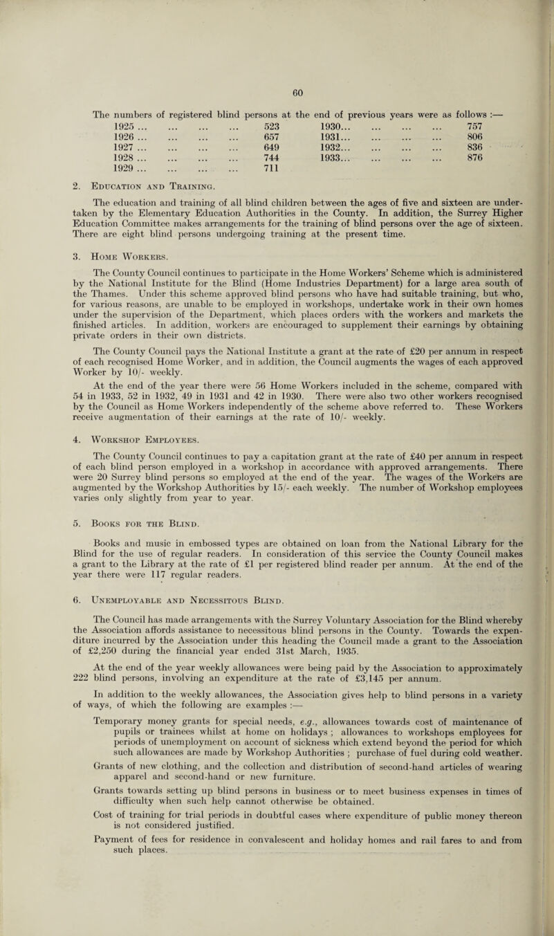 The numbers of registered blind persons at the end of previous years were as follows 1925 ... . 523 1930. 757 1926 ... . 657 1931. 806 1927 ... . 649 1932. 836 1928 ... . 744 1933. 876 1929 ... . 711 2. Education and Training. The education and training of all blind children between the ages of five and sixteen are under¬ taken by the Elementary Education Authorities in the County. In addition, the Surrey Higher Education Committee makes arrangements for the training of blind persons over the age of sixteen. There are eight blind persons undergoing training at the present time. 3. Home Workers. The County Council continues to participate in the Home Workers’ Scheme which is administered by the National Institute for the Blind (Home Industries Department) for a large area south of the Thames. Under this scheme approved blind persons who have had suitable training, but who, for various reasons, are unable to be employed in workshops, undertake work in their own homes under the supervision of the Department, which places orders with the workers and markets the finished articles. In addition, workers are encouraged to supplement their earnings by obtaining private orders in their own districts. The County Council pays the National Institute a grant at the rate of £20 per annum in respect of each recognised Home Worker, and in addition, the Council augments the wages of each approved Worker by 10/- weekly. At the end of the year there were 56 Home Workers included in the scheme, compared with 54 in 1933, 52 in 1932, 49 in 1931 and 42 in 1930. There were also two other workers recognised by the Council as Home Workers independently of the scheme above referred to. These Workers receive augmentation of their earnings at the rate of 10/- weekly. 4. Workshop Employees. The County Council continues to pay a capitation grant at the rate of £40 per aimum in respect of each blind person employed in a workshop in accordance with approved arrangements. There were 20 Surrey blind persons so employed at the end of the year. The wages of the Workers are augmented by the Workshop Authorities by 15/- each weekly. The number of Workshop employees varies only slightly from year to year. 5. Books for the Blind. Books and music in embossed types are obtained on loan from the National Library for the Blind for the use of regular readers. In consideration of this service the County Council makes a grant to the Library at the rate of £1 per registered blind reader per annum. At the end of the year there were 117 regular readers. 6. Unemployable and Necessitous Blind. The Council has made arrangements with the Surrey Voluntary Association for the Blind whereby the Association affords assistance to necessitous blind persons in the County. Towards the expen¬ diture incurred by the Association under this heading the Council made a grant to the Association of £2,250 during the financial year ended 31st March, 1935. At the end of the year weekly allowances were being paid by the Association to approximately 222 blind persons, involving an expenditure at the rate of £3,145 per annum. In addition to the weekly allowances, the Association gives help to blind persons in a variety of ways, of which the following are examples :— Temporary money grants for special needs, e.g., allowances towards cost of maintenance of pupils or trainees whilst at home on holidays ; allowances to workshops employees for periods of unemployment on account of sickness which extend beyond the period for which such allowances are made by Workshop Authorities ; purchase of fuel during cold weather. Grants of new clothing, and the collection and distribution of second-hand articles of wearing apparel and second-hand or new furniture. Grants towards setting up blind persons in business or to meet business expenses in times of difficulty when such help cannot otherwise be obtained. Cost of training for trial periods in doubtful cases where expenditure of public money thereon is not considered justified. Payment of fees for residence in convalescent and holiday homes and rail fares to and from such places.