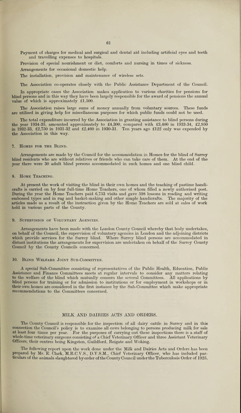 Payment of charges for medical and surgical and dental aid including artificial eyes and teeth and travelling expenses to hospitals. Provision of special nourishment or diet, comforts and nursing in times of sickness. Arrangements for occasional domestic help. The installation, provision and maintenance of wireless sets. The Association co-operates closely with the Public Assistance Department of the Council. In appropriate cases the Association makes application to various charities for pensions for blind persons and in this way they have been largely responsible for the award of pensions the annual value of which is approximately £1,500. The Association raises large sums of money annually from voluntary sources. These funds are utilised in giving help for miscellaneous purposes for which public funds could not be used. The total expenditure incurred by the Association in granting assistance to blind persons during the year 1934-35, amounted approximately to £4,300, compared with £3,400 in 1933-34, £2,950 in 1932-33, £2,750 in 1931-32 and £2,460 in 1930-31. Ten years ago £122 only was expended by the Association in this way. 7. Homes fob the Blind. Arrangements are made by the Council for the accommodation in Homes for the blind of Surrey blind residents who are without relatives or friends who can take care of them. At the end of the year there were 30 adult blind persons accommodated in such homes and one blind child. 8. Home Teaching. At present the work of visiting the blind in their own homes and the teaching of pastime handi¬ crafts is carried on by four full-time Home Teachers, one of whom filled a newly authorised post. During the year the Home Teachers paid 6,753 visits and gave 598 lessons in reading and writing embossed types and in rug and basket-making and other simple handicrafts. The majority of the articles made as a result of the instruction given by the Home Teachers are sold at sales of work held in various parts of the County. 9. Supervision of Voluntary Agencies. Arrangements have been made with the London County Council whereby that body undertakes, on behalf of the Council, the supervision of voluntary agencies in London and the adjoining districts which provide services for the Surrey blind. Where Surrey blind persons are accommodated in distant institutions the arrangements for supervision are undertaken on behalf of the Surrey County Council by the County Councils concerned. 10. Blind Welfare Joint Sub-Committee. A special Sub-Committee consisting of representatives of the Public Health, Education, Public Assistance and Finance Committees meets at regular intervals to consider any matters relating to the welfare of the blind which mutually concern the several Committees. All applications by blind persons for training or for admission to institutions or for employment in workshops or in their own homes are considered in the first instance by the Sub-Committee which make appropriate recommendations to the Committees concerned. MILK AND DAIRIES ACTS AND ORDERS. The County Council is responsible for the inspection of all dairy cattle in Surrey and in this connection the Council’s policy is to examine all cows belonging to persons producing milk for sale at least four times per year. For the purposes of carrying out these inspections there is a staff of whole-time veterinary surgeons consisting of a Chief Veterinary Officer and three Assistant Veterinary Officers, their centres being Kingston, Guildford, Reigate and Woking. The following report upon the work done under the Milk and Dairies Acts and Orders has been prepared by Mr. E. Clark, M.R.C.V.S., D.V.S.M., Chief Veterinary Officer, who has included par¬ ticulars of the animals slaughtered by order of the County Co uncil underthe Tuberculosis Order of 1925.