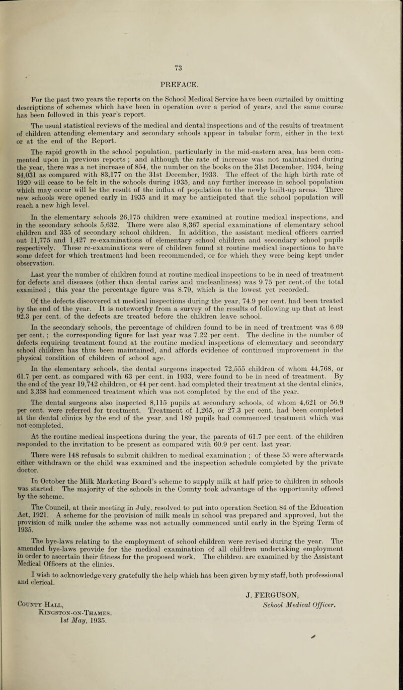 PREFACE. For the past two years the reports on the School Medical Service have been curtailed by omitting descriptions of schemes which have been in operation over a period of years, and the same course has been followed in this year’s report. The usual statistical reviews of the medical and dental inspections and of the results of treatment of children attending elementary and secondary schools appear in tabular form, either in the text or at the end of the Report. The rapid growth in the school population, particularly in the mid-eastern area, has been com¬ mented upon in previous reports ; and although the rate of increase was not maintained during the year, there was a net increase of 854, the number on the books on the 31st December, 1934, being 84.031 as compared with 83,177 on the 31st December, 1933. The effect of the high birth rate of 1920 will cease to be felt in the schools during 1935, and any further increase in school population which may occur will be the result of the influx of population to the newly built-up areas. Three new schools were opened early in 1935 and it may be anticipated that the school population will reach a new high level. In the elementary schools 26,175 children were examined at routine medical inspections, and in the secondary schools 5,632. There were also 8,367 special examinations of elementary school children and 335 of secondary school children. In addition, the assistant medical officers carried out 11,775 and 1,427 re-examinations of elementary school children and secondary school pupils respectively. These re-examinations were of children found at routine medical inspections to have some defect for which treatment had been recommended, or for which they were being kept under observation. Last year the number of children found at routine medical inspections to be in need of treatment for defects and diseases (other than dental caries and uncleanliness) was 9.75 per cent, of the total examined ; this year the percentage figure was 8.79, which is the lowest yet recorded. Of the defects discovered at medical inspections during the year, 74.9 per cent, had been treated by the end of the year. It is noteworthy from a survey of the results of following up that at least 92.3 per cent, of the defects are treated before the children leave school. In the secondary schools, the percentage of children found to be in need of treatment was 6.69 per cent. ; the corresponding figure for last year was 7.22 per cent. The decline in the number of defects requiring treatment found at the routine medical inspections of elementary and secondary school children has thus been maintained, and affords evidence of continued improvement in the physical condition of children of school age. In the elementary schools, the dental surgeons inspected 72,555 children of whom 44,768, or 61.7 per cent, as compared with 63 per cent, in 1933, were found to be in need of treatment. By the end of the year 19,742 children, or 44 per cent, had completed their treatment at the dental clinics, and 3,338 had commenced treatment which was not completed by the end of the year. The dental surgeons also inspected 8,115 pupils at secondary schools, of whom 4,621 or 56.9 per cent, were referred for treatment. Treatment of 1,265, or 27.3 per cent, had been completed at the dental clinics by the end of the year, and 189 pupils had commenced treatment which was not completed. At the routine medical inspections during the year, the parents of 61.7 per cent, of the children responded to the invitation to be present as compared with 60.9 per cent, last year. There were 148 refusals to submit children to medical examination ; of these 55 were afterwards either withdrawn or the child was examined and the inspection schedule completed by the private doctor. In October the Milk Marketing Board’s scheme to supply milk at half price to children in schools was started. The majority of the schools in the County took advantage of the opportunity offered by the scheme. The Council, at their meeting in July, resolved to put into operation Section 84 of the Education Act, 1921. A scheme for the provision of milk meals in school was prepared and approved, but the provision of milk under the scheme was not actually commenced until early in the Spring Term of 1935. The bye-laws relating to the employment of school children were revised during the year. The amended bye-laws provide for the medical examination of all children undertaking employment in order to ascertain their fitness for the proposed work. The children are examined by the Assistant Medical Officers at the clinics. I wish to acknowledge very gratefully the help which has been given by my staff, both professional and clerical. County Hall, Kingston-on-Thames. ls< May, 1935. J. FERGUSON, School Medical Off icer. *