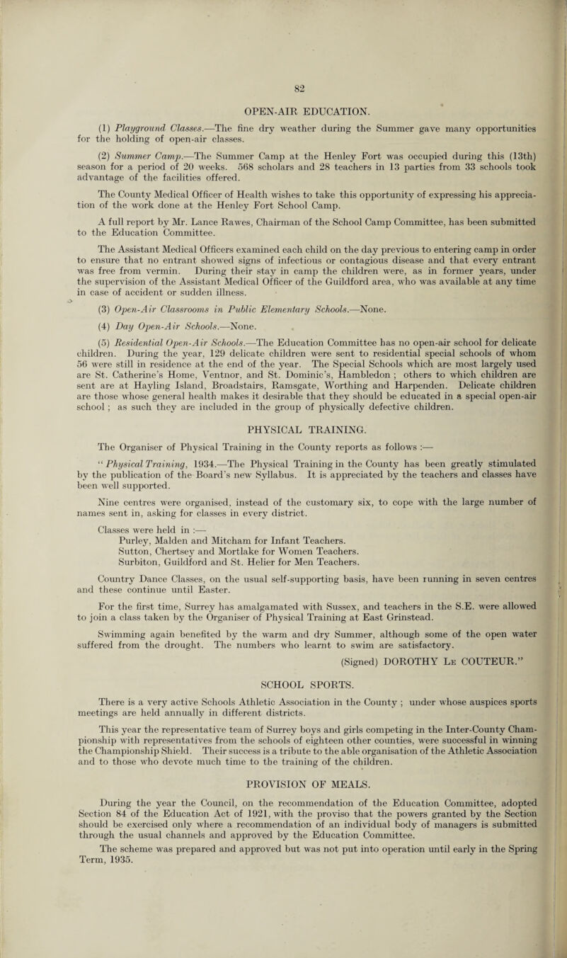 OPEN-AIR EDUCATION. (1) Playground Classes.-—The fine dry weather during the Summer gave many opportunities for the holding of open-air classes. (2) Summer Camp.—The Summer Camp at the Henley Fort was occupied during this (13th) season for a period of 20 weeks. 568 scholars and 28 teachers in 13 parties from 33 schools took advantage of the facilities offered. The County Medical Officer of Health wishes to take this opportunity of expressing his apprecia¬ tion of the work done at the Henley Fort School Camp. A full report by Mr. Lance Rawes, Chairman of the School Camp Committee, has been submitted to the Education Committee. The Assistant Medical Officers examined each child on the day previous to entering camp in order to ensure that no entrant sflowed signs of infectious or contagious disease and that every entrant was free from vermin. During their stay in camp the children were, as in former years, under the supervision of the Assistant Medical Officer of the Guildford area, who was available at any time in case of accident or sudden illness. (3) Open-Air Classrooms in Public Elementary Schools.—None. (4) Day Open-Air Schools.—None. (5) Residential Open-Air Schools.—The Education Committee has no open-air school for delicate children. During the year, 129 delicate children were sent to residential special schools of whom 56 were still in residence at the end of the year. The Special Schools which are most largely used are St. Catherine’s Home, Ventnor, and St. Dominic’s, Hambledon ; others to which children are sent are at Hayling Island, Broadstairs, Ramsgate, Worthing and Harpenden. Delicate children are those whose general health makes it desirable that they should be educated in a special open-air school ; as such they are included in the group of physically defective children. PHYSICAL TRAINING. The Organiser of Physical Training in the County reports as follows :— “ Physical Training, 1934.-—The Physical Training in the County has been greatly stimulated by the publication of the Board’s new Syllabus. It is appreciated by the teachers and classes have been well supported. Nine centres were organised, instead of the customary six, to cope with the large number of names sent in, asking for classes in every district. Classes were held in :— Purley, Malden and Mitcham for Infant Teachers. Sutton, Chertsey and Mortlake for Women Teachers. Surbiton, Guildford and St. Helier for Men Teachers. Country Dance Classes, on the usual self-supporting basis, have been running in seven centres and these continue until Easter. For the first time, Surrey has amalgamated with Sussex, and teachers in the S.E. were allowed to join a class taken by the Organiser of Physical Training at East Grinstead. Swimming again benefited by the warm and dry Summer, although some of the open water suffered from the drought. The numbers who learnt to swim are satisfactory. (Signed) DOROTHY Le COUTEUR,” SCHOOL SPORTS. There is a very active Schools Athletic Association in the County ; under whose auspices sports meetings are held annually in different districts. This year the representative team of Surrey boys and girls competing in the Inter-County Cham¬ pionship with representatives from the schools of eighteen other counties, were successful in winning the Championship Shield. Their success is a tribute to the able organisation of the Athletic Association and to those who devote much time to the training of the children. PROVISION OF MEALS. During the year the Council, on the recommendation of the Education Committee, adopted Section 84 of the Education Act of 1921, with the proviso that the powers granted by the Section should be exercised only where a recommendation of an individual body of managers is submitted through the usual channels and approved by the Education Committee. The scheme was prepared and approved but was not put into operation until early in the Spring Term, 1935.