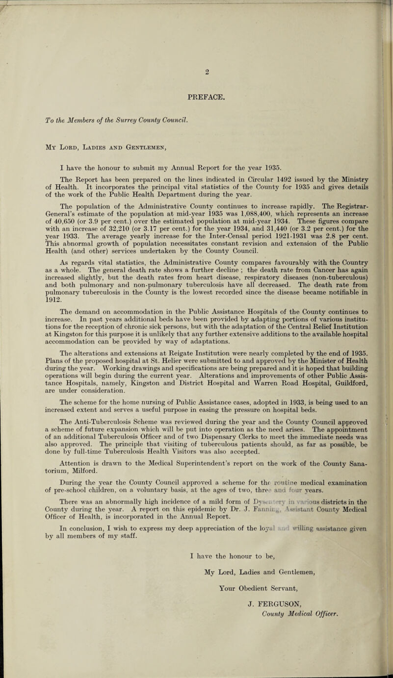 PREFACE. To the Members of the Surrey County Council. My Lord, Ladies and Gentlemen, I have the honour to submit my Annual Report for the year 1935. The Report has been prepared on the lines indicated in Circular 1492 issued by the Ministry of Health. It incorporates the principal vital statistics of the County for 1935 and gives details of the work of the Public Health Department during the year. The population of the Administrative County continues to increase rapidly. The Registrar- General’s estimate of the population at mid-year 1935 was 1,088,400, which represents an increase of 40,650 (or 3.9 per cent.) over the estimated population at mid-year 1934. These figures compare with an increase of 32,210 (or 3.17 per cent.) for the year 1934, and 31,440 (or 3.2 per cent.) for the year 1933. The average yearly increase for the Inter-Censal period 1921-1931 was 2.8 per cent. This abnormal growth of population necessitates constant revision and extension of the Public Health (and other) services undertaken by the County Council. As regards vital statistics, the Administrative County compares favourably with the Country as a whole. The general death rate shows a further decline ; the death rate from Cancer has again increased slightly, but the death rates from heart disease, respiratory diseases (non-tuberculous) and both pulmonary and non-pulmonary tuberculosis have all decreased. The death rate from pulmonary tuberculosis in the County is the lowest recorded since the disease became notifiable in 1912. The demand on accommodation in the Public Assistance Hospitals of the County continues to increase. In past years additional beds have been provided by adapting portions of various institu¬ tions for the reception of chronic sick persons, but with the adaptation of the Central Relief Institution at Kingston for this purpose it is unlikely that any further extensive additions to the available hospital accommodation can be provided by way of adaptations. The alterations and extensions at Reigate Institution were nearly completed by the end of 1935. Plans of the proposed hospital at St. Helier were submitted to and approved by the Minister of Health during the year. Working drawings and specifications are being prepared and it is hoped that building operations will begin during the current year. Alterations and improvements of other Public Assis¬ tance Hospitals, namely, Kingston and District Hospital and Warren Road Hospital, Guildford, are under consideration. The scheme for the home nursing of Public Assistance cases, adopted in 1933, is being used to an increased extent and serves a useful purpose in easing the pressure on hospital beds. The Anti-Tuberculosis Scheme was reviewed during the year and the County Council approved a scheme of future expansion which will be put into operation as the need arises. The appointment of an additional Tuberculosis Officer and of two Dispensary Clerks to meet the immediate needs was also approved. The principle that visiting of tuberculous patients should, as far as possible, be done by full-time Tuberculosis Health Visitors was also accepted. Attention is drawn to the Medical Superintendent’s report on the work of the County Sana¬ torium, Milford. During the year the County Council approved a scheme for the routine medical examination of pre-school children, on a voluntary basis, at the ages of two, thre and four years. There was an abnormally high incidence of a mild form of Dys< . -i ■, in . ■■■ ous districts in the County during the year. A report on this epidemic by Dr. J. Fannii.0. \ssistant County Medical Officer of Health, is incorporated in the Annual Report. In conclusion, I wish to express my deep appreciation of the loj'al billing assistance given by all members of my staff. I have the honour to be, My Lord, Ladies and Gentlemen, Your Obedient Servant, J. FERGUSON, County Medical Officer.