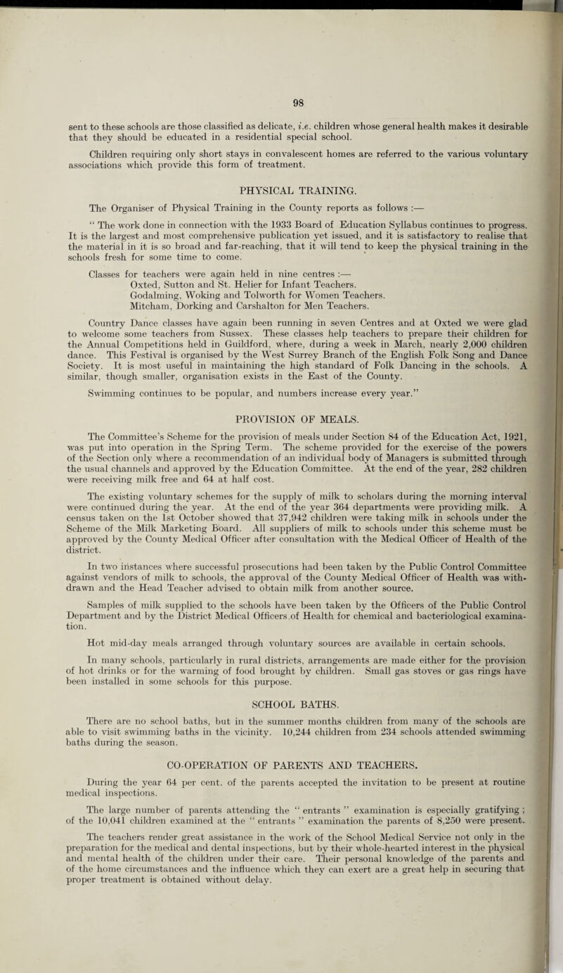 sent to these schools are those classified as delicate, i.e. children whose general health makes it desirable that they should be educated in a residential special school. Children requiring only short stays in convalescent homes are referred to the various voluntary associations which provide this form of treatment. PHYSICAL TRAINING. The Organiser of Physical Training in the County reports as follows :— “ The work done in connection with the 1933 Board of Education Syllabus continues to progress. It is the largest and most comprehensive publication yet issued, and it is satisfactory to realise that the material in it is so broad and far-reaching, that it will tend to keep the physical training in the schools fresh for some time to come. Classes for teachers were again held in nine centres :— Oxted, Sutton and St. Helier for Infant Teachers. Godaiming, Woking and Tolworth for Women Teachers. Mitcham, Dorking and Carshalton for Men Teachers. Country Dance classes have again been running in seven Centres and at Oxted we were glad to welcome some teachers from Sussex. These classes help teachers to prepare their children for the Annual Competitions held in Guildford, where, during a week in March, nearly 2,000 children dance. This Festival is organised by the West Surrey Branch of the English Folk Song and Dance Society. It is most useful in maintaining the high standard of Folk Dancing in the schools. A similar, though smaller, organisation exists in the East of the County. Swimming continues to be popular, and numbers increase every year.” PROVISION OF MEALS. The Committee’s Scheme for the provision of meals under Section 84 of the Education Act, 1921, was put into operation in the Spring Term. The scheme provided for the exercise of the powers of the Section only where a recommendation of an individual body of Managers is submitted through the usual channels and approved by the Education Committee. At the end of the year, 282 children were receiving milk free and 64 at half cost. The existing voluntary schemes for the supply of milk to scholars during the morning interval were continued during the year. At the end of the year 364 departments were providing milk. A census taken on the 1st October showed that 37,942 children were taking milk in schools under the Scheme of the Milk Marketing Board. All suppliers of milk to schools under this scheme must be approved by the County Medical Officer after consultation with the Medical Officer of Health of the district. In two instances where successful prosecutions had been taken by the Public Control Committee against vendors of milk to schools, the approval of the County Medical Officer of Health was with¬ drawn and the Head Teacher advised to obtain milk from another source. Samples of milk supplied to the schools have been taken by the Officers of the Public Control Department and by the District Medical Officers of Health for chemical and bacteriological examina¬ tion. Hot mid-day meals arranged through voluntary sources are available in certain schools. In many schools, particularly in rural districts, arrangements are made either for the provision of hot drinks or for the warming of food brought by children. Small gas stoves or gas rings have been installed in some schools for this purpose. SCHOOL BATHS. There are no school baths, but in the summer months children from many of the schools are able to visit swimming baths in the vicinity. 10,244 children from 234 schools attended swimming baths during the season. CO-OPERATION OF PARENTS AND TEACHERS. During the year 64 per cent, of the parents accepted the invitation to be present at routine medical inspections. The large number of parents attending the “ entrants ” examination is especially gratifying ; of the 10,041 children examined at the “ entrants ” examination the parents of 8,250 were present. The teachers render great assistance in the work of the School Medical Service not only in the preparation for the medical and dental inspections, but by their whole-hearted interest in the physical and mental health of the children under their care. Their personal knowledge of the parents and of the home circumstances and the influence which they can exert are a great help in securing that proper treatment is obtained without delay.