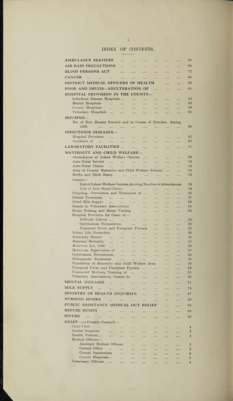 INDEX OF CONTENTS. AMBULANCE SERVICES . AIR RAID PRECAUTIONS . BLIND PERSONS ACT . CANCER . DISTRICT MEDICAL OFFICERS OF HEALTH . FOOD AND DRUGS—ADULTERATION OF . HOSPITAL PROVISION IN THE COUNTY— Infectious Disease Hospitals ... Mental Hospitals County Hospitals Voluntary Hospitals ... HOUSING— No. of New Houses Erected and in Course of Erection during 1936 . INFECTIOUS DISEASES— Hospital Provision Incidence of LABORATORY FACILITIES. MATERNITY AND CHILD WELFARE— Attendances at Infant Welfare Centres ... Ante-Natal Service Ante-Natal Clinics Area of County Maternity and Child Welfare Scheme ... Births and Birth Rates ... ... ... . Centres— List of Infant Welfare Centres, showing Number of Attendances List of Ante-Natal Clinics Crippling—Prevention and Treatment of ... Dental Treatment Dried Milk Supply Grants to Voluntary Associations Home Nursing and Home Visiting Hospital Provision for Cases of— Difficult Labour ... Ophthalmia Neonatorum Puerperal Fever and Puerperal Pyrexia Infant Life Protection Maternity Homes Maternal Mortality Midwives Act, 1936 Midwives, Supervision of Ophthalmia Neonatorum ... ... ... Orthopaedic Treatment Population of Maternity and Child Welfare Area Puerperal Fever and Puerperal Pyrexia ... Unmarried Mothers, Training of Voluntary Associations, Grants to MENTAL DISEASES . MILK SUPPLY . MINISTRY OF HEALTH INQUIRIES . NURSING HOMES . PUBLIC ASSISTANCE MEDICAL OUT RELIEF . REFUSE DUMPS . RIVERS . STAFF—(a) County Council—- Chief Clerk Dental Surgeons Health Visitors... Medical Officers— Assistant Medical Officers Central Office County Sanatorium County Hospitals... Veterinary Officers ... ... 64 84 72 84 69 85 63 63 49 62 86 65 65 71 29 18 18 16 16 29 18 26 25 28 26 24 24 22 23 26 24 19 20 20 22 26 16 23 25 26 71 74 87 29 65 86 85 4 3 4 3 3 4 5 4