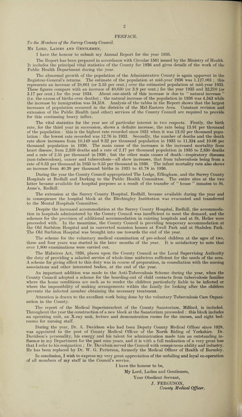 PREFACE. To the Members of the Surrey County Council. My Lord, Ladies and Gentlemen, I have the honour to submit my Annual Report for the year 1936. The Report has been prepared in accordance with Circular 1561 issued by the Ministry of Health. It includes the principal vital statistics of the County for 1936 and gives details of the work of the Public Health Department during the year. The abnormal growth of the population of the Administrative County is again apparent in the Registrar-General’s returns. The estimate of the population at mid-year 1936 was 1,127,061 ; this represents an increase of 38,661 (or 3.55 per cent.) over the estimated population at mid-year 1935. These figures compare with an increase of 40,650 (or 3.9 per cent.) for the year 1935 and 32,210 (or 3.17 per cent.) for the year 1934. About one-ninth of this increase is due to “ natural increase ” (i.e. the excess of births over deaths) ; the natural increase of the population in 1936 was 4,343 while the increase by immigration was 34,318. Analysis of the tables in the Report shows that the largest increases of population occurred in the districts of the Mid-Eastern Area. Constant revision and extension of the Public Health (and other) services of the County Council are required to provide for this continuing heavy influx. The vital statistics for the year are of particular interest in two respects. Firstly, the birth rate, for the third year in succession, shows a definite increase, the rate being 13.91 per thousand of the population : this is the highest rate recorded since 1931 when it was 13.92 per thousand popu¬ lation : the lowest rate recorded was 12.76 in 1933. Secondly, the number of deaths and the death rate show increases from 10,149 and 9.32 per thousand population in 1935 to 11,334 and 10.06 per thousand population in 1936. The main cause of the increases is the increased mortality from heart disease, from 2,359 deaths and a rate of 2.17 per thousand population in 1935 to 2,830 deaths and a rate of 2.51 per thousand in 1936 ; but the other main causes of death—respiratory diseases (non-tuberculous), cancer and tuberculosis—all show increases, that from tuberculosis being from a rate of 0.53 per thousand in 1935 to 0.55 per thousand in 1936. The infant mortality rate also shows an increase from 40.39 per thousand births in 1935 to 41.78 in 1936. During the year the County Council appropriated The Lodge, Effingham, and the Surrey County Hospitals at Redhill and Dorking to the Public Health Committee. The entire sites at the two latter became available for hospital purposes as a result of the transfer of “ house ” inmates to St. Anne’s, Redhill. The extension at the Surrey County Hospital, Redhill, became available during the year and in consequence the hospital block at the Blechingley Institution was evacuated and transferred to the Mental Hospitals Committee. Despite the increased accommodation at the Surrey County Hospital, Redhill, the accommoda¬ tion in hospitals administered by the County Council was insufficient to meet the demand, and the schemes for the provision of additional accommodation in existing hospitals and at St. Helier were proceeded with. In the meantime, the County Council is providing temporary accommodation at the Old Surbiton Hospital and in converted mansion houses at Ewell Park and at Shabden Park. The Old Surbiton Hospital was brought into use towards the end of the year. The scheme for the voluntary medical examination of pre-school children at the ages of two, three and four years was started in the later months of the year. It is satisfactory to note that over 1,800 examinations were carried out. The Midwives Act, 1936, places upon the County Council as the Local Supervising Authority the duty of providing a salaried service of whole-time midwives sufficient for the needs of the area. A scheme for giving effect to this duty was in course of preparation, in consultation with the nursing associations and other interested bodies, at the end of the year. An important addition was made to the Anti-Tuberculosis Scheme during the year, when the County Council adopted a scheme for the boarding-out of child contacts from tuberculosis families where the home conditions are such as to render the children particularly liable to be infected or where the impossibility of making arrangements within the family for looking after the children prevents the infected member obtaining the necessary treatment. Attention is drawn to the excellent work being done by the voluntary Tuberculosis Care Organi¬ sation in the County. The report of the Medical Superintendent of the County Sanatorium, Milford, is included. Throughout the year the construction of a new block at the Sanatorium proceeded : this block includes an operating unit, an X-ray unit, lecture and demonstration rooms for the nurses, and eight bed¬ rooms for nursing staff. During the year, Dr. A. Davidson who had been Deputy County Medical Officer since J928, was appointed to the post of County Medical Officer of the North Riding of Yorkshire. Dr. Davidson’s personality, his energy and his talent for administration made him an outstanding in¬ fluence in my Department for the past nine years, and it is w ith a full realisation of a very great loss that I refer to his resignation ; Dr. Davidson served the Council with conspicuous ability and industry. He has been replaced by Dr. W. G. Patterson, formerly the Medical Officer of Health of Barnsley. In conclusion, I wish to express my very great appreciation of the unfailing and loyal co-operation of all members of my staff in the Council’s service. I have the honour to be, My Lord, Ladies and Gentlemen, Your Obedient Servant, J. FERGUSON, County Medical Officer.