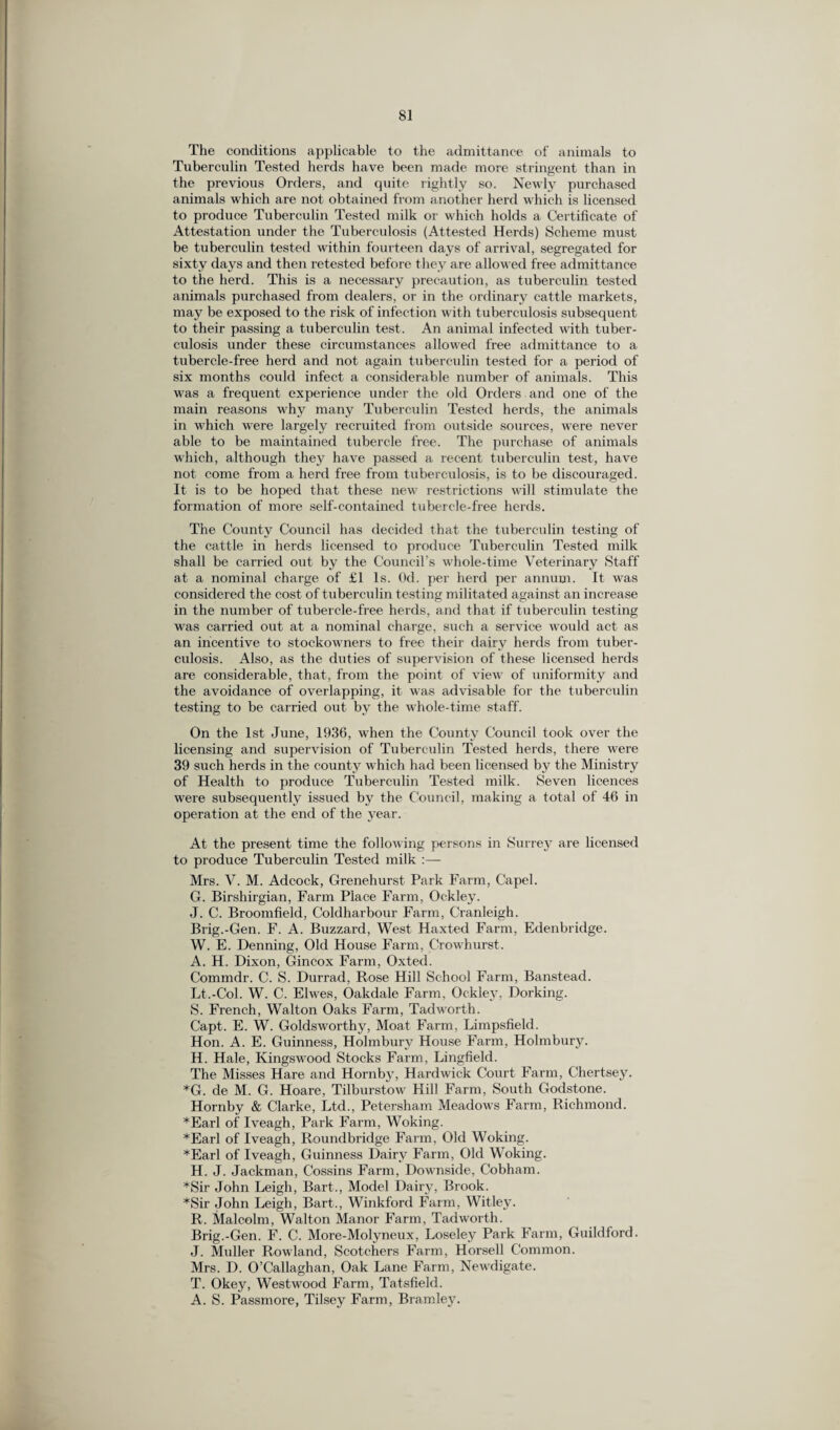 The conditions applicable to the admittance of animals to Tuberculin Tested herds have been made more stringent than in the previous Orders, and quite rightly so. Newly purchased animals which are not obtained from another herd which is licensed to produce Tuberculin Tested milk or which holds a Certificate of Attestation under the Tuberculosis (Attested Herds) Scheme must be tuberculin tested within fourteen days of arrival, segregated for sixty days and then retested before they are allowed free admittance to the herd. This is a necessary precaution, as tuberculin tested animals purchased from dealers, or in the ordinary cattle markets, may be exposed to the risk of infection with tuberculosis subsequent to their passing a tuberculin test. An animal infected with tuber¬ culosis under these circumstances allowed free admittance to a tubercle-free herd and not again tuberculin tested for a period of six months could infect a considerable number of animals. This was a frequent experience under the old Orders and one of the main reasons why many Tuberculin Tested herds, the animals in which were largely recruited from outside sources, were never able to be maintained tubercle free. The purchase of animals which, although they have passed a recent tuberculin test, have not come from a herd free from tuberculosis, is to be discouraged. It is to be hoped that these new restrictions will stimulate the formation of more self-contained tubercle-free herds. The County Council has decided that the tuberculin testing of the cattle in herds licensed to produce Tuberculin Tested milk shall be carried out by the Council’s whole-time Veterinary Staff at a nominal charge of £1 Is. Od. per herd per annum. It was considered the cost of t uberculin test ing militated against an increase in the number of tubercle-free herds, and that if tuberculin testing was carried out at a nominal charge, such a service would act as an incentive to stockowners to free their dairy herds from tuber¬ culosis. Also, as the duties of supervision of these licensed herds are considerable, that, from the point of view of uniformity and the avoidance of overlapping, it was advisable for the tuberculin testing to be carried out by the wThole-time staff. On the 1st June, 1936, when the County Council took over the licensing and supervision of Tuberculin Tested herds, there were 39 such herds in the county which had been licensed by the Ministry of Health to produce Tuberculin Tested milk. Seven licences were subsequently issued by the Council, making a total of 46 in operation at the end of the year. At the present time the following persons in Surrey are licensed to produce Tuberculin Tested milk :— Mrs. V. M. Adcock, Grenehurst Park Farm, Capel. G. Birshirgian, Farm Place Farm, Oc-kley. J. C. Broomfield, Coldharbour Farm, Cranleigh. Brig.-Gen. F. A. Buzzard, West Haxtecl Farm, Edenbridge. W. E. Denning, Old House Farm, Crowhurst. A. H. Dixon, Gincox Farm, Oxted. Commdr. C. S. Durrad, Rose Hill School Farm, Banstead. Lt.-Col. W. C. Elwes, Oakdale Farm, Ockley, Dorking. S. French, Walton Oaks Fai’in, Tadworth. Capt. E. W. Goldsworthy, Moat Farm, Limpsfield. Hon. A. E. Guinness, Holmbury House Farm, Holmbury. H. Hale, Ivingswood Stocks Farm, Lingfield. The Misses Hare and Hornby, Hardwick Court Farm, Chertsey. *G. de M. G. Hoare, Tilburstow Hill Farm, South Godstone. Hornby & Clarke, Ltd., Petersham Meadow's Farm, Richmond. *Earl of Iveagh, Park Farm, Woking. *Earl of Iveagh, Roundbridge Farm, Old Woking. *Earl of Iveagh, Guinness Dairy Farm, Old Woking. H. J. Jackman, Cossins Farm, Downside, Cobham. *Sir John Leigh, Bart., Model Dairy, Brook. *Sir John Leigh, Bart., Winkford Farm, Witley. R. Malcolm, Walton Manor Farm, Tadworth. Brig.-Gen. F. C. More-Molyneux, Loseley Park Farm, Guildford. J. Muller Rowland, Scotchers Farm, Horsell Common. Mrs. D. O’Callaghan, Oak Lane Farm, New'digate. T. Okey, Westwood Farm, Tatsfield. A. S. Passmore, Tilsey Farm, Bramley.