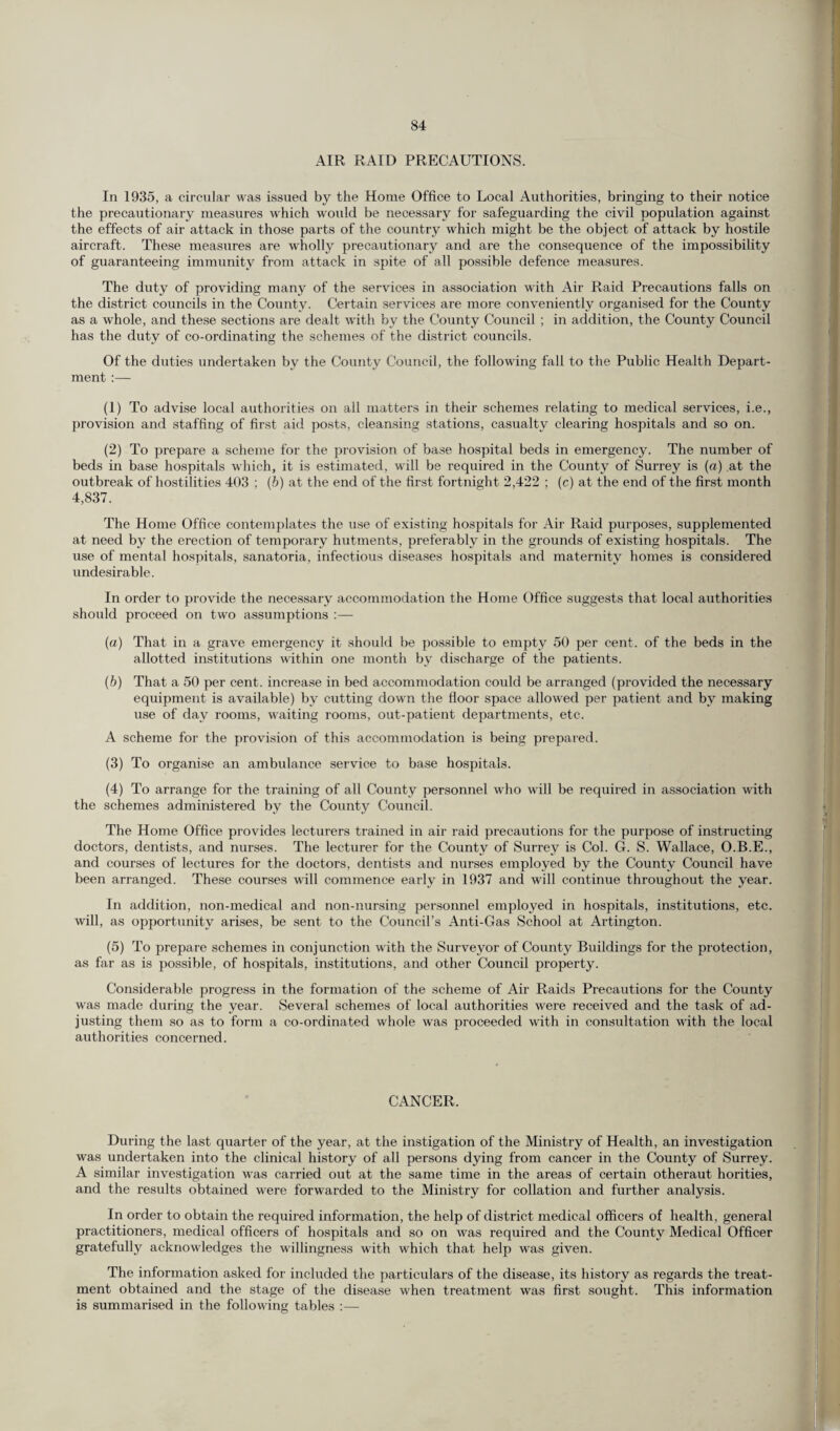 AIR RAID PRECAUTIONS. In 1935, a circular was issued by the Horae Office to Local Authorities, bringing to their notice the precautionary measures which would be necessary for safeguarding the civil population against the effects of air attack in those parts of the country which might be the object of attack by hostile aircraft. These measures are wholly precautionary and are the consequence of the impossibility of guaranteeing immunity from attack in spite of all possible defence measures. The duty of providing many of the services in association with Air Raid Precautions falls on the district councils in the County. Certain services are more conveniently organised for the County as a whole, and these sections are dealt with by the County Council ; in addition, the County Council has the duty of co-ordinating the schemes of the district councils. Of the duties undertaken by the County Council, the following fall to the Public Health Depart¬ ment :— (1) To advise local authorities on all matters in their schemes relating to medical services, i.e., provision and staffing of first aid posts, cleansing stations, casualty clearing hospitals and so on. (2) To prepare a scheme for the provision of base hospital beds in emergency. The number of beds in base hospitals which, it is estimated, will be required in the County of Surrey is (a) at the outbreak of hostilities 403 : (b) at the end of the first fortnight 2,422 ; (c) at the end of the first month 4,837. The Home Office contemplates the use of existing hospitals for Air Raid purposes, supplemented at need by the erection of temporary hutments, preferably in the grounds of existing hospitals. The use of mental hospitals, sanatoria, infectious diseases hospitals and maternity homes is considered undesirable. In order to provide the necessary accommodation the Home Office suggests that local authorities should proceed on two assumptions :— (a) That in a grave emergency it should be possible to empty 50 per cent, of the beds in the allotted institutions within one month by discharge of the patients. (b) That a 50 per cent, increase in bed accommodation could be arranged (provided the necessary equipment is available) by cutting down the floor space allowed per patient and by making use of day rooms, waiting rooms, out-patient departments, etc. A scheme for the provision of this accommodation is being prepared. (3) To organise an ambulance service to base hospitals. (4) To arrange for the training of all County personnel who will be required in association with the schemes administered by the County Council. The Home Office provides lecturers trained in air raid precautions for the purpose of instructing doctors, dentists, and nurses. The lecturer for the County of Surrey is Col. G. S. Wallace, O.B.E., and courses of lectures for the doctors, dentists and nurses employed by the County Council have been arranged. These courses will commence early in 1937 and will continue throughout the year. In addition, non-medical and non-nursing personnel employed in hospitals, institutions, etc. will, as opportunity arises, be sent to the Council’s Anti-Gas School at Artington. (5) To prepare schemes in conjunction with the Surveyor of County Buildings for the protection, as far as is possible, of hospitals, institutions, and other Council property. Considerable progress in the formation of the scheme of Air Raids Precautions for the County was made during the year. Several schemes of local authorities were received and the task of ad¬ justing them so as to form a co-ordinated whole was proceeded with in consultation with the local authorities concerned. CANCER. During the last quarter of the year, at the instigation of the Ministry of Health, an investigation was undertaken into the clinical history of all persons dying from cancer in the County of Surrey. A similar investigation was carried out at the same time in the areas of certain otheraut horities, and the results obtained were forwarded to the Ministry for collation and further analysis. In order to obtain the required information, the help of district medical officers of health, general practitioners, medical officers of hospitals and so on was required and the County Medical Officer gratefully acknowledges the willingness with which that help was given. The information asked for included the particulars of the disease, its history as regards the treat¬ ment obtained and the stage of the disease when treatment was first sought. This information is summarised in the following tables :—-